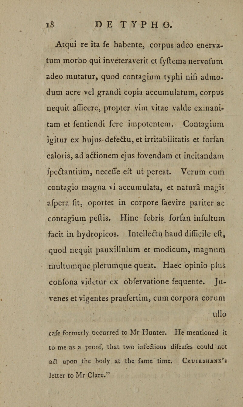 Atqui re ita fe habente, corpus adeo enerva- tum morbo qui inveteraverit et fyftema nervofum adeo mutatur, quod contagium typhi nifi admo¬ dum acre vel grandi copia accumulatum, corpus nequit afficere, propter vim vitae valde exinani¬ tam et fentiendi fere impotentem. Contagium igitur ex hujus-defedu, et irritabilitatis et forfan caloris, ad actionem ejus fovendam et incitandam fpedantium, neceffie ed ut pereat. Verum cum contagio magna vi accumulata, et natura magis # afpera fit, oportet in corpore faevire pariter ac contagium pedis. Hinc febris forfan infultunr facit in hydropicos. Intelledu haud difficile ed, quod nequit pauxillulum et modicum, magnum multumque plerumque queat. Haec opinio plus confona videtur ex obfervatione fequente. Ju¬ venes et vigentes praefertim, cum corpora eorum ullo cafe formerly cccurred to Mr Hunter. He mentioned it to nie as a proof, that tvvo infeclious difeafcs could not adi upon tbe body at the fame time. Cruikshank’s letter to Mr Clare.’’