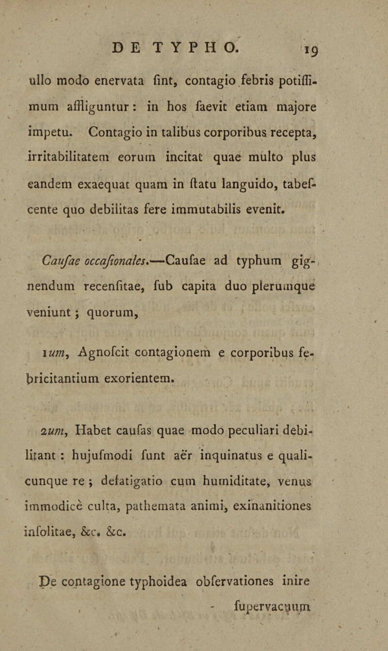 ullo modo enervata fmt, contagio/ebris poti0i- mum affliguntur: in hos faevit etiam majore impetu. Contagio in talibus corporibus recepta, irritabilitatem eorum incitat quae multo plus eandem exaequat quam in flatu languido, tabef- cente quo debilitas fere immutabilis evenit. Caufae occafionales*—Caufae ad typhum gig-/ nendum recenfitae, fub capita duo plerumque veniunt; quorum, » \um^ Agnofcit contagionem e corporibus fe- bricitantium exorientem. OLum^ Habet caufas quae modo peculiari debi¬ litant : hujufmodi funt aer inquinatus e quali¬ cunque re ; defatigatio cum humiditate, venus immodice culta, pathemata animr, exinanitiones infolitae, &amp;c. &amp;c. A De contagione typhoidea obfervationes inire , - fupervac^um