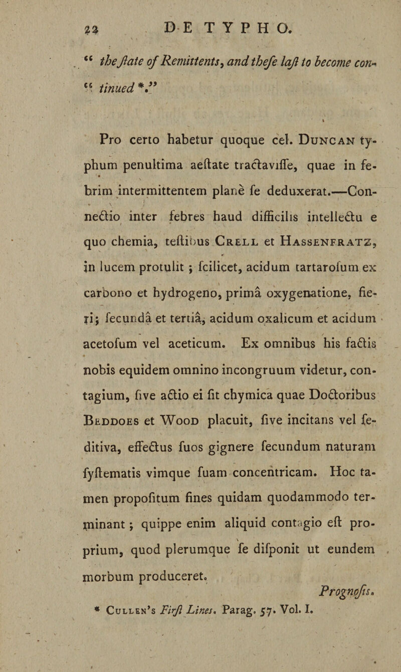 ' « / thejlate of Remitients^ and thefe lajl to heconie con- ** iinued^d* \ Pro certo habetur quoque cel. Duncan ty¬ phum penultima aeftate tradaviffe, quae in fe- hrim intermittentem plane fe deduxerat.—Con- ♦ \ nedio inter febres haud difficilis intelledu e / • quo chemia, teftibus Crell et Hassenfratz, in lucem protulit ; fcilicct, acidum tartarolum ex carbono et hydrogeno, prima oxygenatione, fie¬ ri; fecunda et tertia, acidum qxalicum et acidum • acetofum vel aceticum. Ex omnibus his fadi • nobis equidem omnino incongruum videtur, con¬ tagium, five adio ei fit chymica quae Dodoribus Beddoes et WooD placuit, five incitans vel fe- ditiva, effedus fuos gignere fecundum naturam fyftematis vimque fuam concentricam. Hoc ta- men propofitum fines quidam quodammodo ter- rninant; quippe enim aliquid contagio eft pro- \ prium, quod plerumque fe difponit ut eundem . morbum produceret. Prognofts» .03