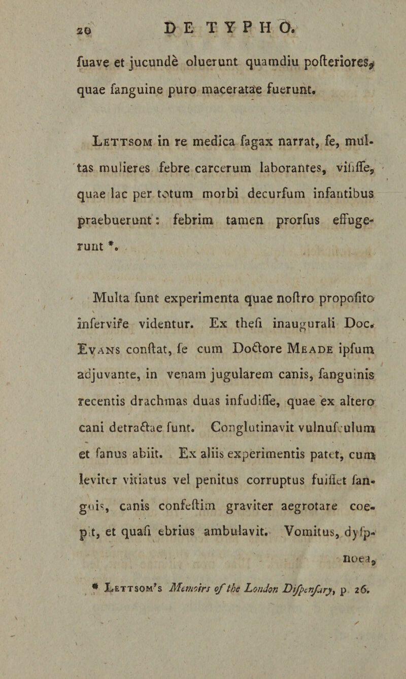 20 \ fuave et jucunde oluerunt quamdiu pofteriores^ quae fanguine puro maceratae fuerunu Lettsom in re medica fagax narrat, fe, mnl- 'tas mulieres \febre carcerum laborantes, viliife, quae lac per totum morbi decurfum infantibus praebuerunt: febrim tamen prorfus effuge¬ runt *• - V ' Multa funt experimenta quae noflro propofito \ infervife videntur. Ex thefi inaugurali Doc^ Evans conftat, fe cum Dodlore Meade ipfum adjuvante, in venam jugularem canis, fanguinis recentis drachmas duas infudiife, quae ex altero / cani detractae funt. Conglutinavit vulnufculum et fanus abiit. Ex aliis experimentis patet, cum leviter vitiatus vel penitus corruptus fuiflet fan- guis, canis confeftim graviter aegrotare coe¬ pit, et quafi ebrius ambulavit.- ^Vomitus, dyfp- noea,
