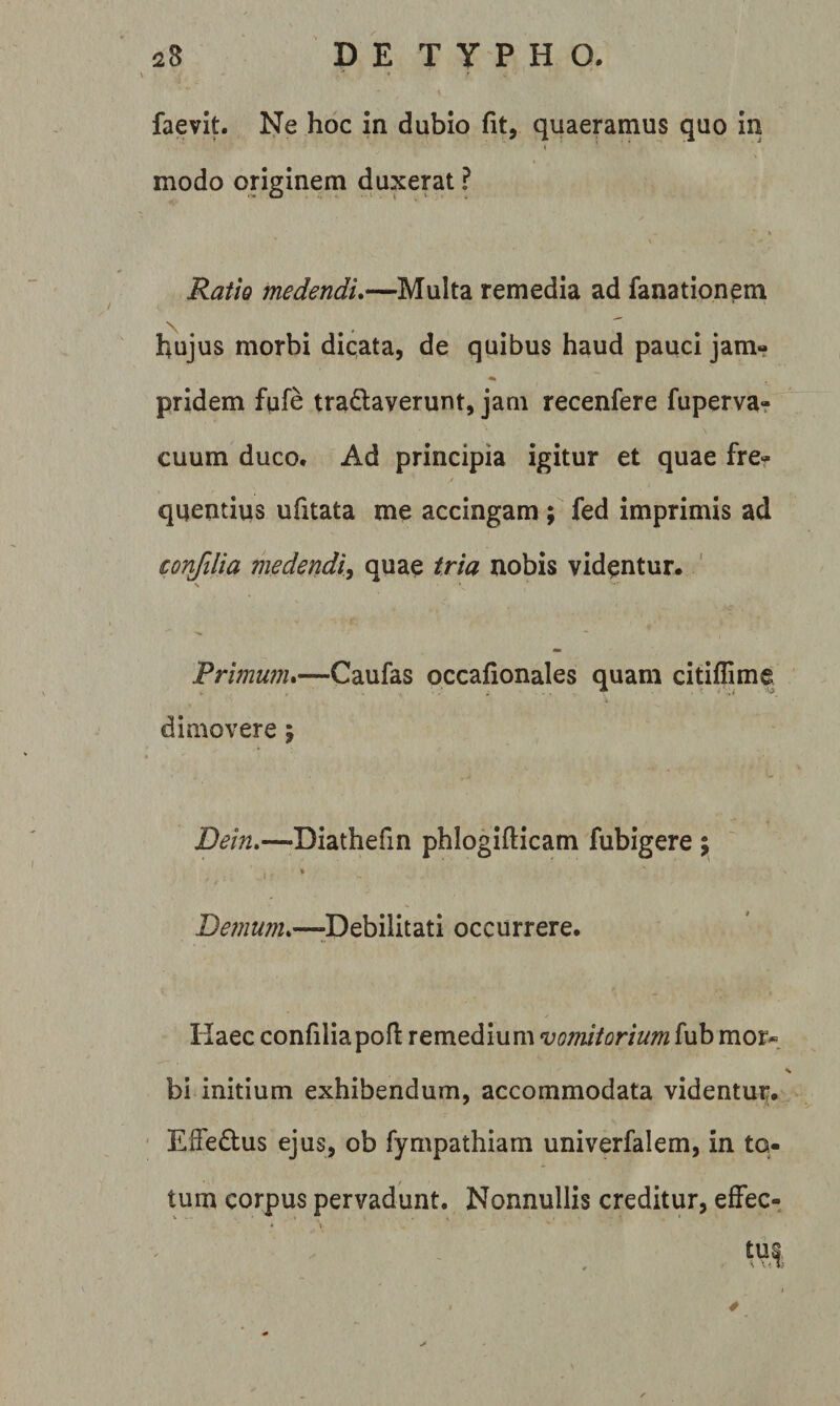 \ ■' 4 ^ \ faevit. Ne hoc in dubio fit, quaeramus quo in modo originem duxerat ? Ratio medendu—Multa remedia ad fanationem N ^ h4ujus morbi dicata, de quibus haud pauci jam- pridem fufe tra6:averunt, jam recenfere fuperva? cuum duco. Ad principia igitur et quae fre¬ quentius ufitata me accingam ; fed imprimis ad confiHa medendi^ quae tria nobis videntur. ' \ Primunu—Caufas occafionales quam citiffime dimovere j Dein»—Diathefin phlogifticam fubigere j 1 » Bemmu—^Debilitati occurrere. Kaec confiliapofi remedium vomitorium fub mor^. bi initium exhibendum, accommodata videntur. Effe£tus ejus, ob fympathiam univerfalem, in to¬ tum corpus pervadunt. Nonnullis creditur, effec¬ tui 4