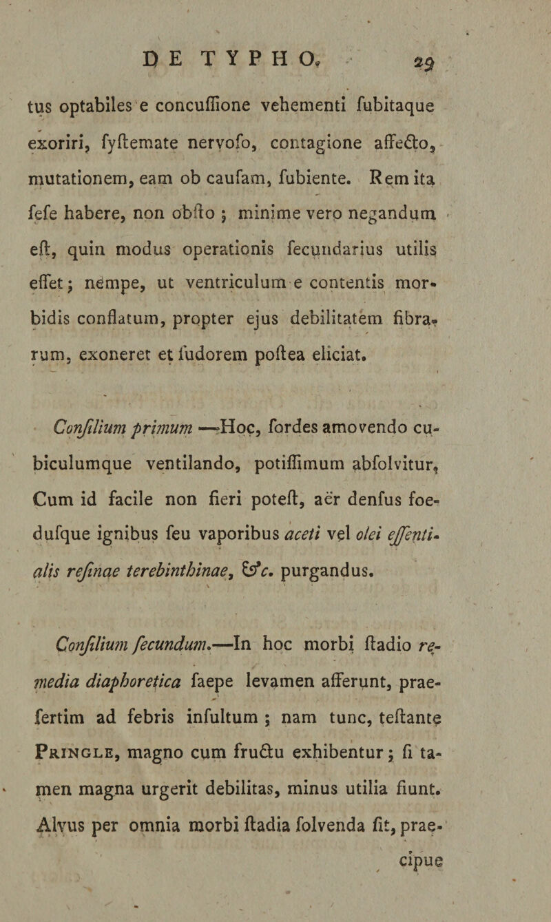 ^9 tus optabiles'e concuffione vehementi fubitaque exoriri, fyflemate neryofo, contagione affed:o, mutationem, eam ob caufam, fubiente. Rem ita fefe habere, non obfto ; minime vero negandum • eft, quin modus operationis fecuiidarius utilis eflet; nempe, ut ventriculum e contentis mor* bidis conflatum, propter ejus debilitatem fibra» rum, exoneret etfudorem poftea eliciat. ConfiUum primum —?Hog, fordes amovendo cu¬ biculumque ventilando, potiflimum abfolvitur, Cum id facile non fieri potefl, aer denfus foe- dufque ignibus feu vaporibus aceti vel olei ejfenti» alis refinae terebinthinae^ purgandus. Confilmn fecundum*—In hoc morbi ftadio media diaphoretica faepe levamen afferunt, prae- fertim ad febris infultum ; nam tunc, teftante Pringle, magno cum frudu exhibentur; fi ta¬ men magna urgerit debilitas, minus utilia fiunt. Alvus per omnia morbi ftadia folvenda fit, prae-' cipue