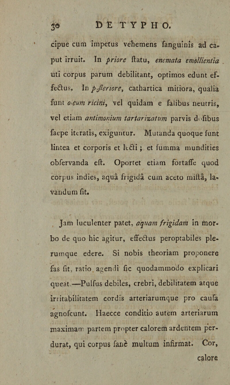 » cipue cum impetus vehemens fanguinis ad ca¬ put irruit. In priore (latu, enemata emollientia \ uti corpus parum debilitant, optimos edunt ef¬ ferius. In p jleriore^ cathartica mitiora, qualia funi o&gt;eu7n ricini, vel quidam e falibus neutris, vel etiam antimonium iartarizatim parvis dofibus 'faepe ittratis, exiguntur. Mutanda quoque funt lintea et corporis et ledi; et fumma mundities obfervanda efl. Oportet etiam fortaffe quod corpus indies, aqua frigida cum aceto miila, la¬ vandum fit. , Jam luculenter patet, aquam frigidam in mor¬ bo de quo hic agitur, effedus peroptabiles ple¬ rumque edere. Si nobis theoriam proponere fas fit, ratio, agendi fic quodammodo explicari queat.—Pulfus debiles, crebri, debilitatem atque irritabHitatem cordis arteriarumque pro caufa agnofeunt. Haecce conditio autem arteriarum maximam partem propter calorem ardentem per¬ durat, qui corpus fanc multum infirmat. Cor, calore