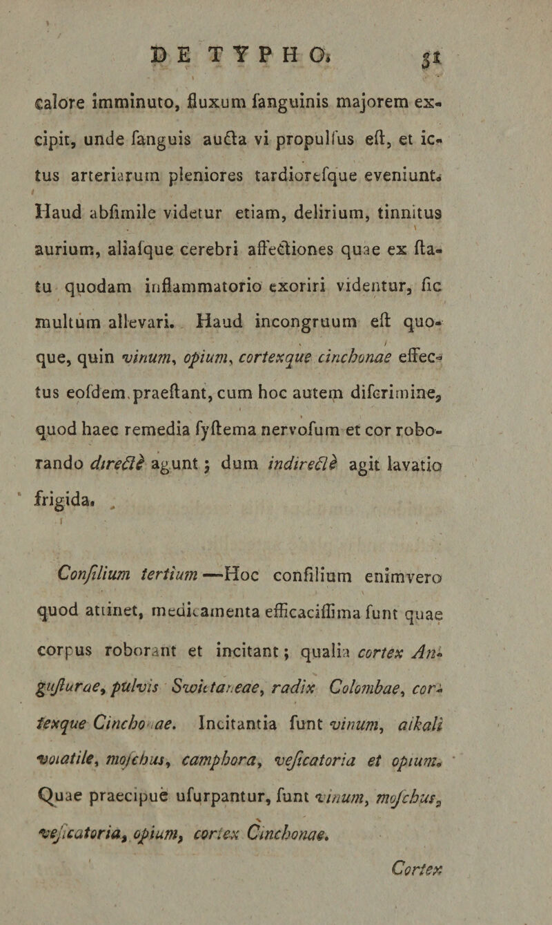 % D E T Y P H O» \ calore imminuto, fluxum fanguinis majorem ex- cipit, unde fanguis auda vi propulfus eft, et ic¬ tus arteriarum pleniores tardiortfque eveniunU f Haud abfimile videtur etiam, delirium, tinnitus \ aurium, aliafque cerebri aftediones quae ex fla¬ tu quodam inflammatorio exoriri videntur, fic multum allevari. Haud incongruum efl quo- » / que, quin vinum., opium^ cortexque cinchonae effec-^ tus eofdem.praeftant, cum hoc autem difcrimine, I \ quod haec remedia fyftema nervofum et cor robo¬ rando dtredi agunt j dum indire^l agit lavatio frigida. ^ ConfiUum tertium—Hoc confilium enimvero \ quod atiinet, medicamenta efficaciflima funt quae corpus roborant et incitant; qualia cortex An* gujlurae^ pulvis Swhtar.eae, radix Colombae., cor* iexque Cincho tae» Incitantia funt vinum., aikaU voiatile^ mojcbus., camphora^ veficatoria et opiunu ' Quae praecipue ufurpantur, funt vinum, mojchus, vejlcatoria^ opium^ cortex Cinchonae» Cortex