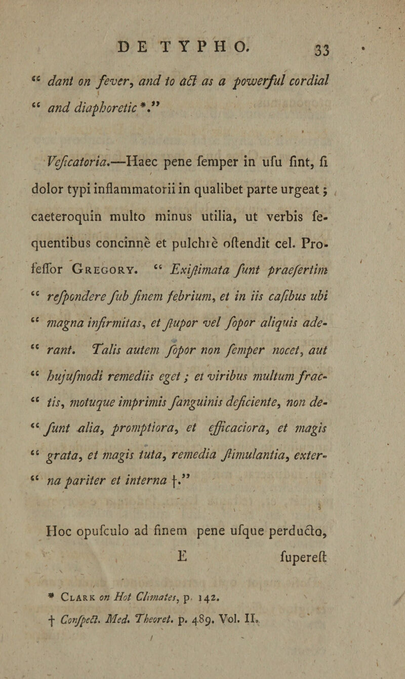 “ dant on fevtr, and io a6l as a powerful cordial I ‘‘ and diaphoretic I Veficatoria,—Haec pene femper in ufu fint, fi / dolor typi inflammatorii in qualibet parte urgeat; ^ caeteroquin multo minus utilia, ut verbis fe- quentibus concinne et pulchre oftendit ceh Pro^ feflbr Gregory. ‘‘ Emjlimata funt prae fer tim refpondere fuh finem febrium^ et in iis caftbus ubi ‘‘ magna infirmitas^ et fiupor vel fiopor aliquis ade- “ rant. Talis autem fopor non femper nocet, aut “ hujufmodi remediis eget; et viribus multum frac- tis, motuque imprimis /anguinis deficiente, non de- funt alia, protnptiora, et efiicaciora, et magis grata, et magis tuta, remedia fiimulantia, exter- na pariter et interna / Hoc opufculo ad finem pene ufque perducto, E fuperefl s / * Clark on Hot Chmates, p. 142. '&gt; f ConfpeCl, Med&gt; Theoret, p. 489. Vol. Ha /