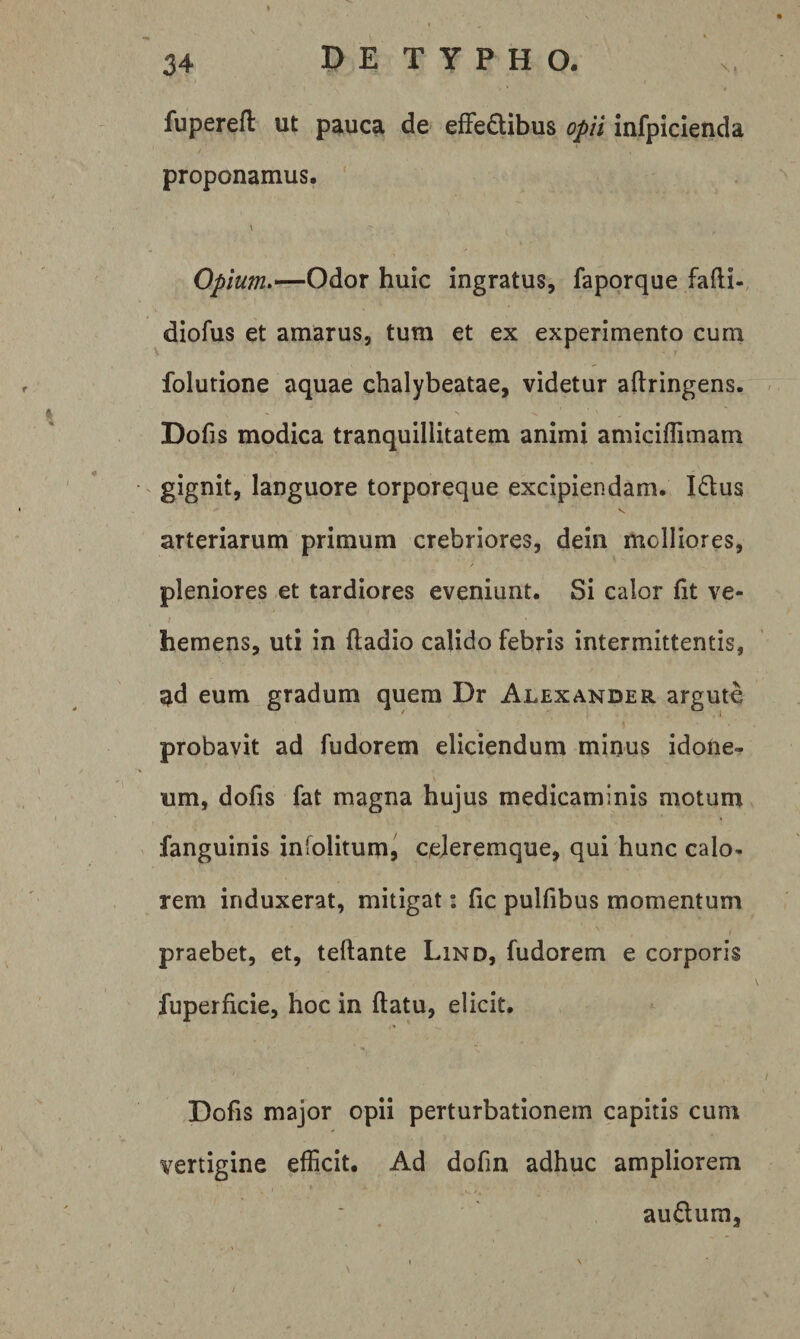 fupereft ut pauca de efFeflibus opii infpicienda proponamus. \ Opium>—Odor huic ingratus, faporque fafti- diofus et amarus, tum et ex experimento cum folutione aquae chalybeatae, videtur aftringens. < Dofis modica tranquillitatem animi amiciflimam ^ gignit, languore torporeque excipiendam. I£lus V arteriarum primum crebriores, dein molliores, pleniores et tardiores eveniunt. Si calor fit ve¬ hemens, uti in ftadio calido febris intermittentis, ^d eum gradum quem Dr Alexander argute probavit ad fudorem eliciendum minus idoiie- um, dofis fat magna hujus medicaminis motum fanguinis infolitum, ceJeremque, qui hunc calo¬ rem induxerat, mitigat: fic pulfibus momentum praebet, et, tellante Lind, fudorem e corporis fuperficie, hoc in ftatu, elicit. Dofis major opii perturbationem capitis cum vertigine efficit. Ad dofin adhuc ampliorem au£lum,