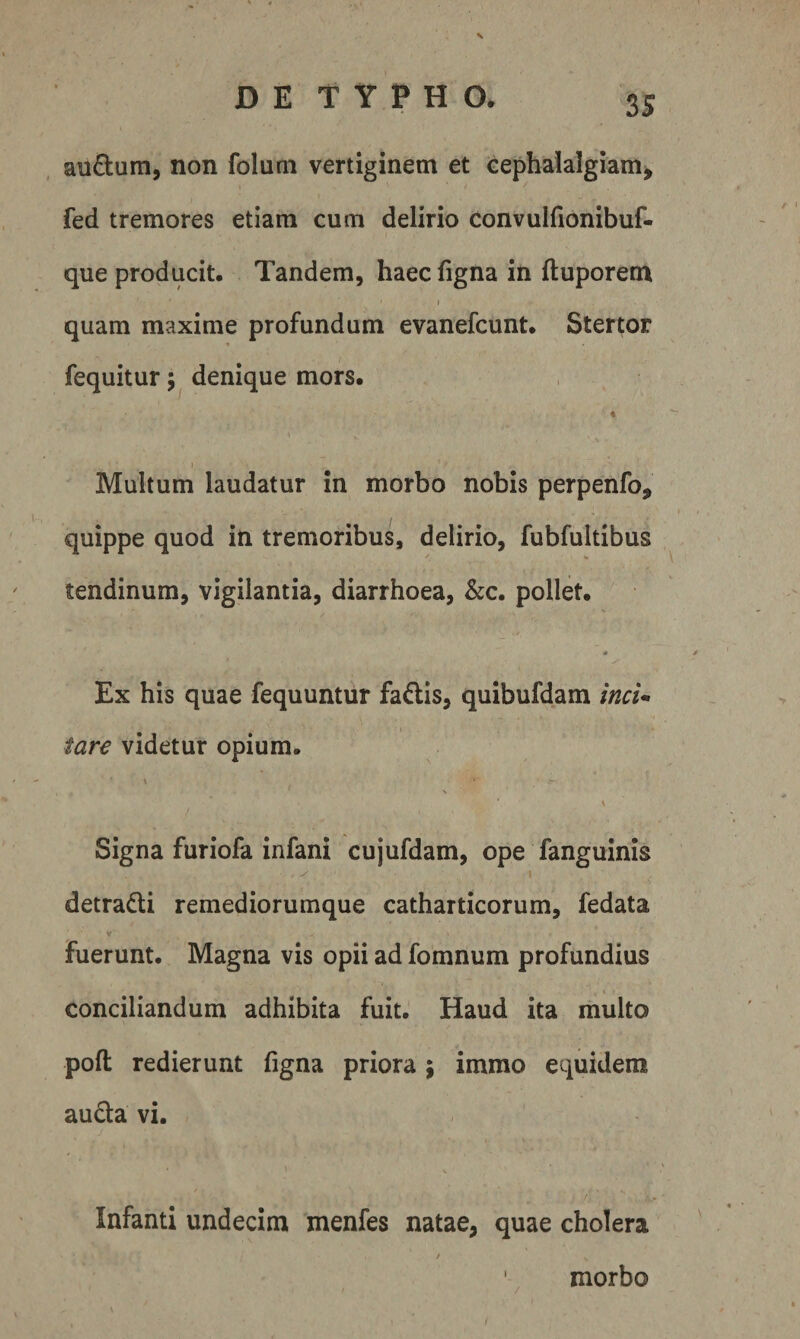 auftum, non folum vertiginem et cephalalgiam, fed tremores etiam cum delirio convulfionibuf- que producit. Tandem, haec figna in ftuporem I quam maxime profundum evanefcunt. Stertor fequitur denique mors. t Multum laudatur in morbo nobis perpenfo, quippe quod in tremoribus, delirio, fubfultibus tendinum, vigilantia, diarrhoea, kc, pollet. s m Ex his quae fequuntur fadis, quibufdam mci-> fare videtur opium. * \ Signa furiofa infani cujufdam, ope fanguinis 1 detradi remediorumque catharticorum, fedata V Fuerunt. Magna vis opii ad fomnum profundius . \ conciliandum adhibita fuit. Haud ita multo pofl; redierunt figna priora j imrao equidem auda vi. Infanti undecim menfes natae, quae cholera / '. morbo