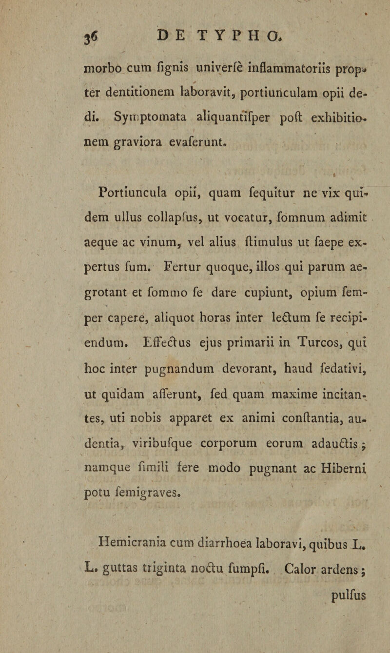 morbo cum fignis univerfe inflammatoriis prop;* ter dentitionem laboravit, portiunculam opii de¬ di. Syuiptomata aliquantifper poft exhibitio¬ nem graviora evaferunt. f Portiuncula opii, quam fequitur ne vix qui¬ dem ullus Gollapfus, ut vocatur, fomnum adimit aeque ac vinum, vel alius flimulus ut faepe ex¬ pertus fum. Fertur quoque, illos qui parum ae¬ grotant et fommo fe dare cupiunt, opium fem- per capere, aliquot horas inter ledum fe recipi- endum. EfFedtus ejus primarii in Tureos, qui hoc inter pugnandum devorant, haud fedativi, / ^ ut quidam afferunt, fed quam maxime incitan¬ tes, uti nobis apparet ex animi conftantia, au¬ dentia, viribufque corporum eorum adaudis \ namque fimili fere modo pugnant ac Hiberni potu femigraves. Hemicrania cum diarrhoea laboravi, quibus L. L. guttas triginta nodu fumpfi. Calor ardens; pulfus