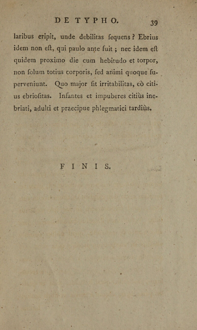 39 t laribus eripit, unde debilitas fequens ? Ebrius idem non efl:, qui paulo ante fuit ; nec idem efl quidem proximo die cum hebitudo et torpor, / iion folum totius corporis, fed animi quoque fu- ^ ■ . X ■» perveniunt. Quo major fit irritabilitas, eo citi¬ us ebriofitas. Infantes et impuberes citiiis ine¬ briati, adulti et praecipue phlegmatici tardius. FINI S.