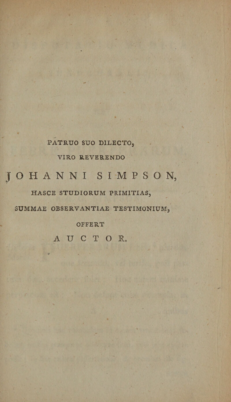 PATRUO SUO DILECTO5 VIRO REVERENDO JOHANNI SI-MPSON, HASCE STUDIORUM PRIMITIAS, SUMMAE OBSERVANTIAE TESTIMONIUM, OFFERT AUCTOR