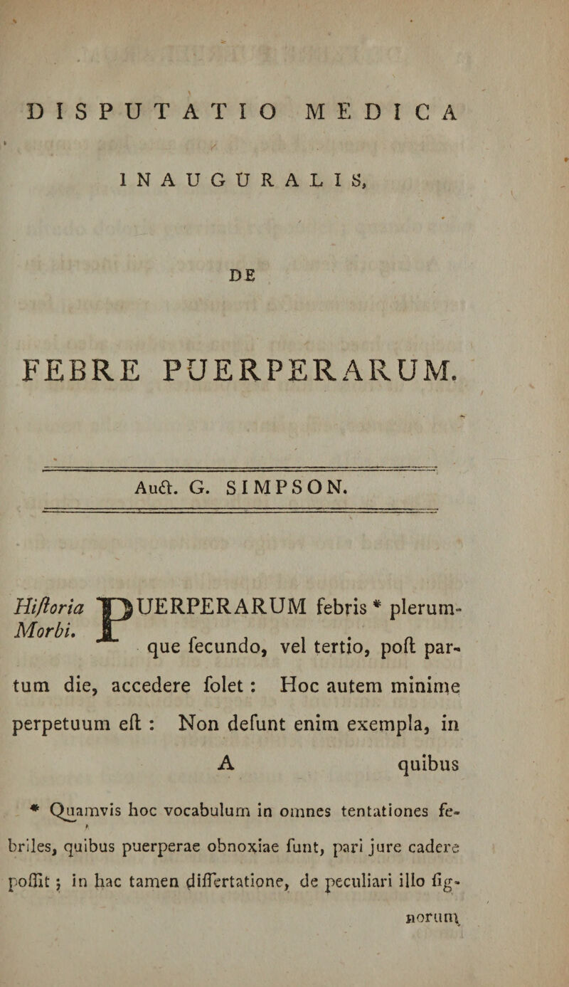 % DISPUTATIO MEDICA INAUGURALIS, DE FEBRE PUERPERARUM. Aua. G. SIMPSON. Hiftoria T^UERPERARUM febris * plerum- Morbi. J7 r A i . • a que lecundo, vel tertio, poit par¬ tum die, accedere folet: Hoc autem mininie perpetuum eft : Non defunt enim exempla, in A quibus ♦ Qjjamvis hoc vocabulun:i in omnes tentationes fe- ¥ briles, quibus puerperae obnoxiae funt, pari jure cadere pofllt \ in hac tamen dilTcrtatione, de peculiari illo llg- Doruni