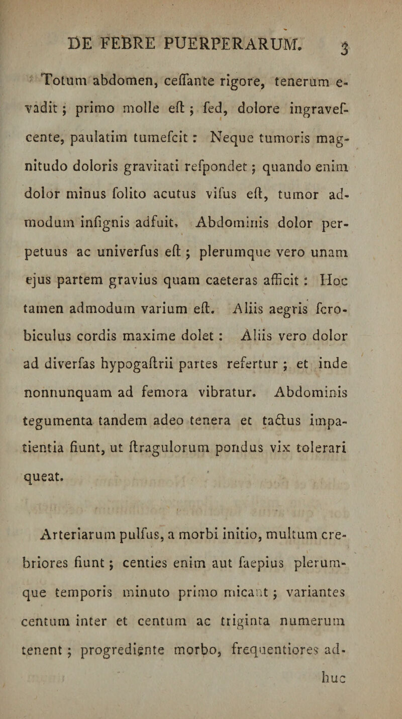 Totum abdomen, ceflante rigore, tenerum e- vadit; primo molle efl; fed, dolore ingravef- cente, paulatim tumefcit: Neque tumoris mag¬ nitudo doloris gravitati refpondet; quando enim dolor minus folito acutus vifus eft, tumor ad¬ modum infignis adfuit. Abdominis dolor per¬ petuus ac univerfus efl: ^ plerumque vero unam V ejus partem gravius quam caeteras afficit : Hoc tamen admodum varium efl:. Aliis aegris fcro- biculus cordis maxime dolet : Aliis vero dolor ad diverfas hypogaftrii partes refertur ; et inde nonnunquam ad femora vibratur. Abdominis tegumenta tandem adeo tenera et taflus impa¬ tientia fiunt, ut flragulorum pondus vix tolerari queat. Arteriarum pulfus, a morbi initio, multum cre- \ briores fiunt; centies enim aut faepius plerum¬ que temporis minuto primo micant; variantes centum inter et centum ac triginta numerum tenent; progrediente morbo, frequentiores ad¬ huc