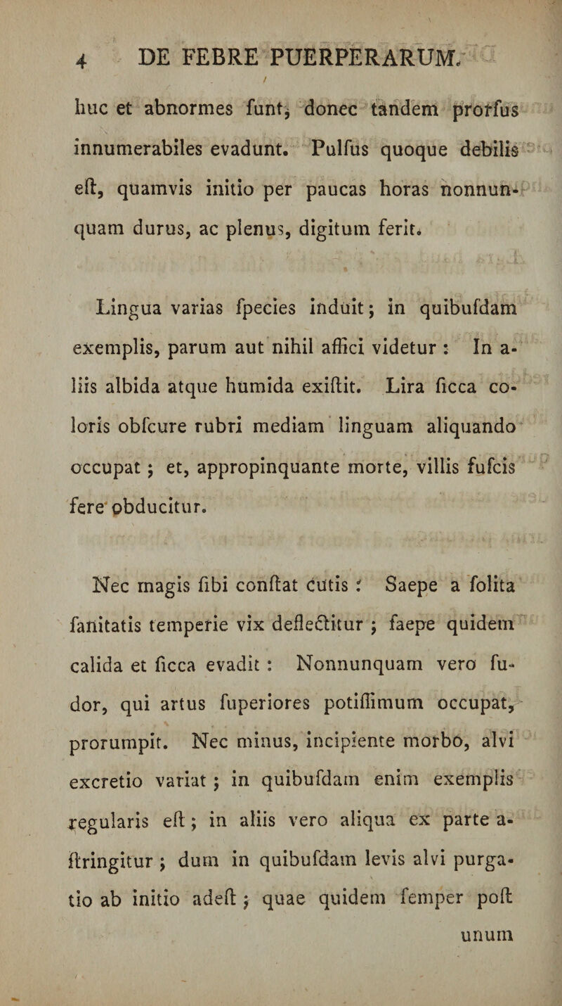 / huc et abnormes funt^ -donec tandem prorfus innumerabiles evadunt. Pulfus quoque debilis'* eil, quamvis initio per paucas horas nonnun-t^ quam durus, ac plenus, digitum ferit. Lingua varias fpecies Induit; in quibufdam exemplis, parum aut nihil affici videtur : In a- liis albida atque humida exiftit. Lira ficca co¬ loris obfcure rubri mediam’ linguam aliquando* occupat 5 et, appropinquante morte, villis fufcis fere'obducitur. Nec magis fibi conflat cutis i Saepe a folita fanitatis temperie vix defledlitur ; faepe quidem'^ calida et ficca evadit : Nonnunquam vero fu- dor, qui artus fuperiores potiffimum occupat, prorumpit. Nec minus, incipiente morbO, alvi excretio variat ; in quibufdam enim exemplis ' regularis eft; in aliis vero aliqua ex parte a- flringitur ; dum in quibufdam levis alvi purga- \ tio ab initio adefl j quae quidem femper pofl unum