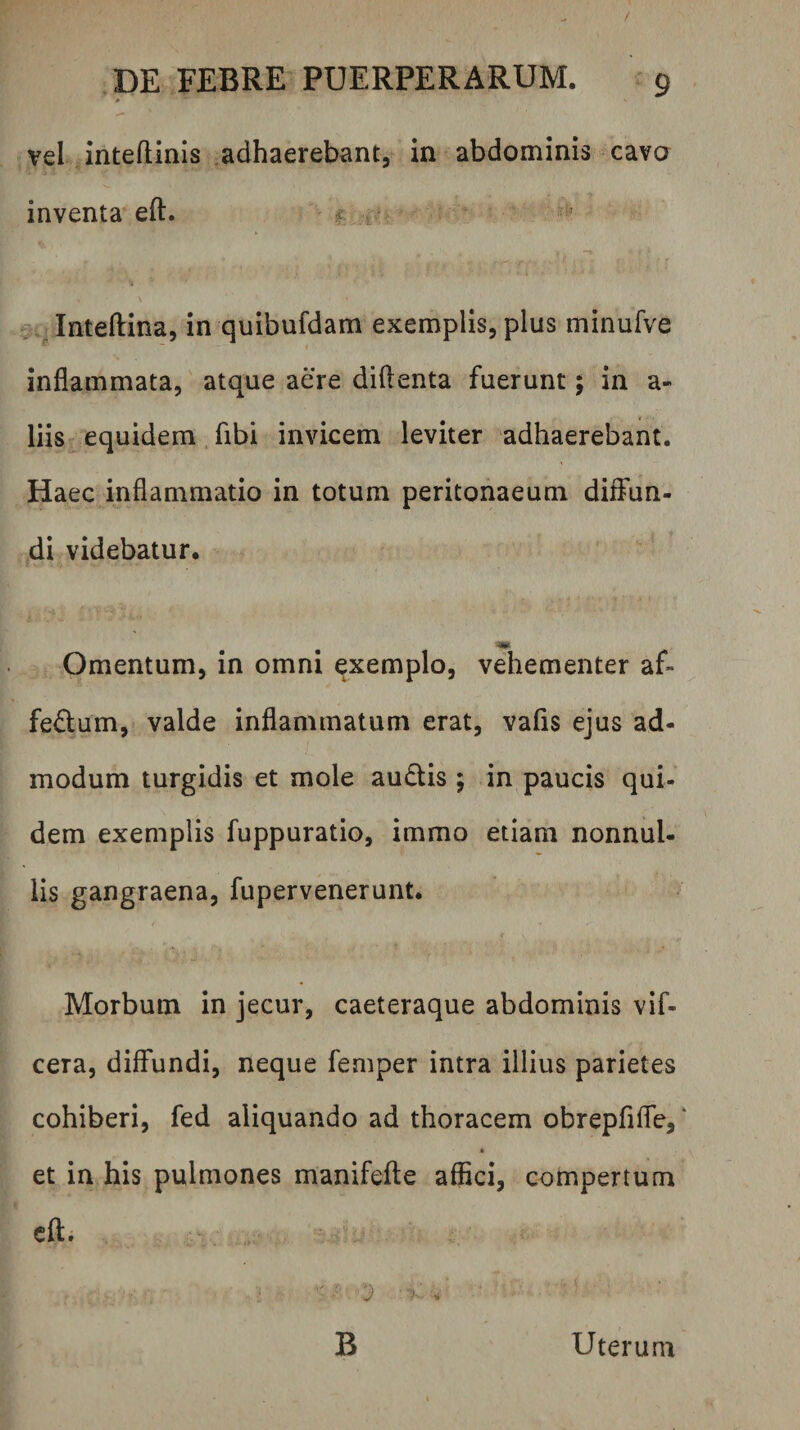 vel inteftinis .adhaerebant, in abdominis cavo inventa eft. f ^ Inteftina, in quibufdam exemplis, plus minufve inflammata, atque aere diftenta fuerunt; in a- liis equidem. fibi invicem leviter adhaerebant. Haec inflammatio in totum peritonaeum diffun¬ di videbatur. Omentum, in omni exemplo, vehementer af¬ fectum, valde inflammatum erat, valls ejus ad¬ modum turgidis et mole auCtis ; in paucis qui¬ dem exemplis fuppuratio, immo etiam nonnul- lis gangraena, fupervenerunt. Morbum in jecur, caeteraque abdominis vif- cera, diffundi, neque femper intra illius parietes cohiberi, fed aliquando ad thoracem obrepflffe, ‘ * et in his pulmones manifeffe affici, compertum cft. v B Uterum