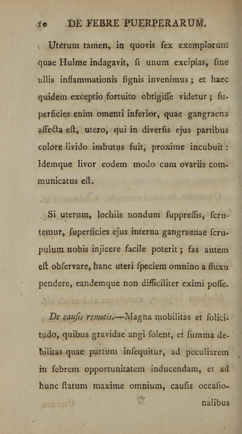 < Uterum tamen, in quovis fex exemploruiB quae Hulme indagavit, fi unum excipias, fme ullis inflammationis fignis invenimus; et haec quidem exceptio fortuito obtigilTe videtur ; fu- perficies enim omenti inferior, quae gangraena alFe<5la efl:, utero, qui in diverfis ejus partibus colore livido imbutus fuit, proxime incubuit: Idemque livor eodem modo cum ovariis com- municatus efl. Si uterum, lochiis nondum fuppTeffis, fcru- temur, fuperficies ejus interna gangraenae fcru- pulum nobis injicere facile poterit; fas autem elt: obfervare, hanc uteri fpeciem omnino a fluxu pendere, eandemque non difSciliter eximi poATcr « De caufts remoiis^—Magna mobilitas et folici- tudo, quibus gravidae angi folent, et fumma de¬ bilitas quae partum infequitur, ad peculiarem in febrem opportunitatem inducendam, et ad hunc Piatum maxime omnium, caufis occafio- nalibus