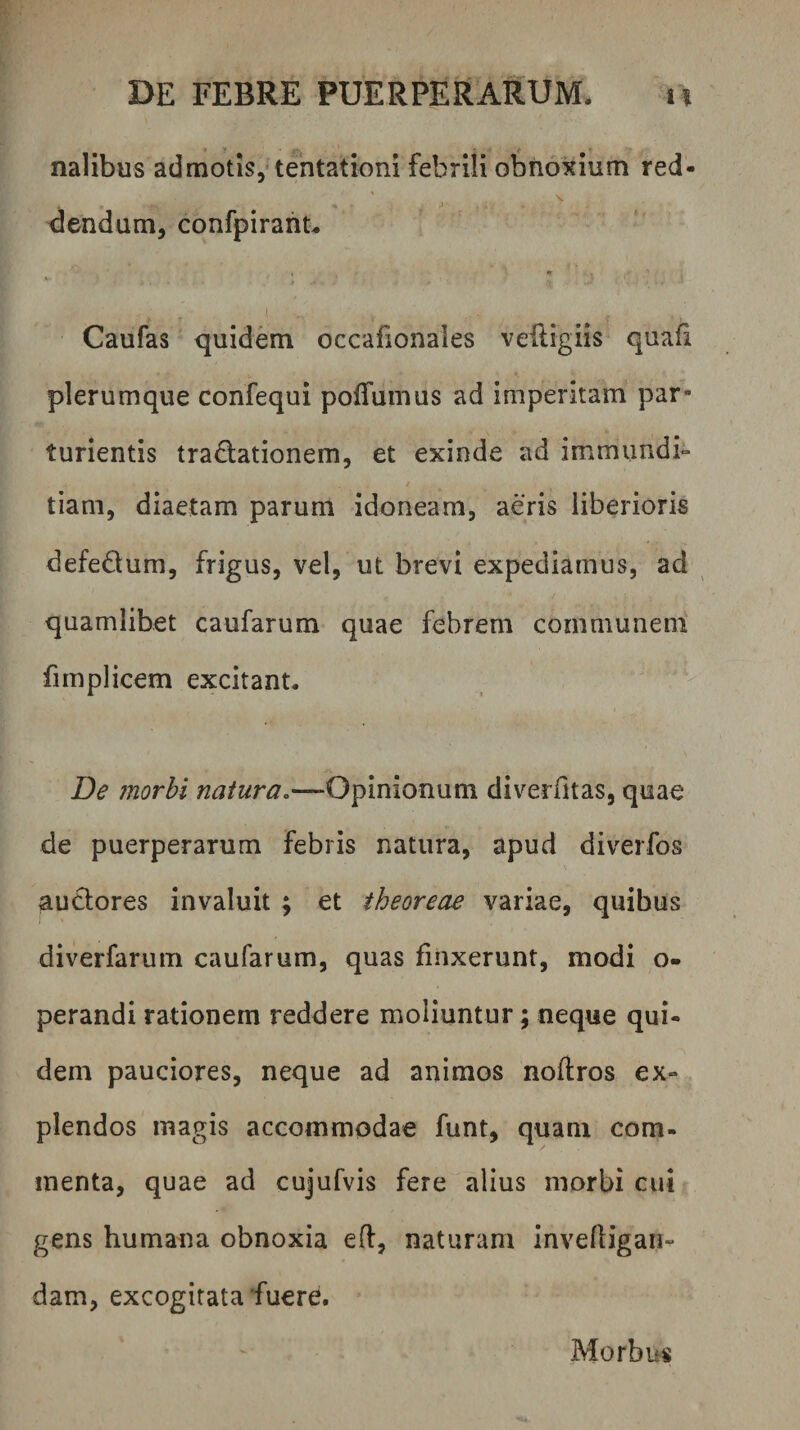 nalibus admotis,* tehtationi febrili obnoxium red- dendum, confpirant. Caufas quidem occafionales vefligiis quafi plerumque confequi pofTumus ad imperitam par¬ turientis tradationem, et exinde ad immundi- tiam, diaetam parum idoneam, aeris liberioris defedum, frigus, vel, ut brevi expediamus, ad quamlibet caufarum quae febrem communem fimplicem excitant. De morbi natura.—-Opinionum diverfitas, quae de puerperarum febris natura, apud diverfos auclores invaluit ; et theoreae variae, quibus diverfarum caufarum, quas finxerunt, modi o- perandi rationem reddere moliuntur; neque qui¬ dem pauciores, neque ad animos noftros ex¬ plendos magis accommodae funt, quam com¬ menta, quae ad cujufvis fere alius morbi cui gens humana obnoxia efl, naturam inveftigan- dam, excogitata fuere. Morbus
