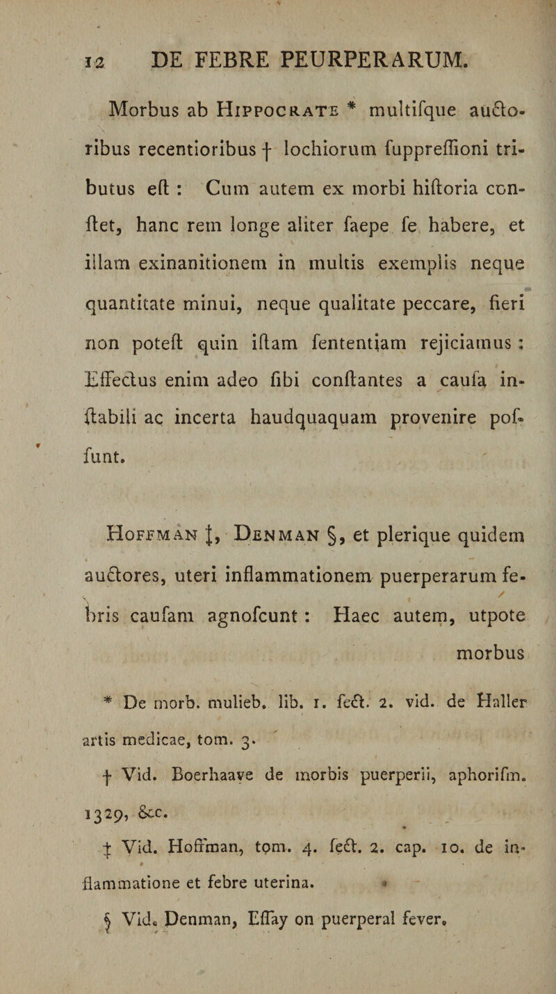 Morbus ab Hippocrate * multifque au6i;o- ribus recentioribus | lochiormn fuppreffioni tri¬ butus efl : Cum autem ex morbi hiftoria con¬ flet, hanc rem longe aliter faepe fe habere, et illam exinanitionem in multis exemplis neque quantitate minui, neque qualitate peccare, fieri non potefl quin iftam fententiam rejiciamus: Elfecius enim adeo fibi conflantes a caula in¬ flabili ac incerta haudquaquam provenire pof« funt. Hoffman |, Denman §, et plerique quidem audlores, uteri inflammationem puerperarum fe- bris caufam agnofcunt: Haec autem, utpote morbus * De morb. mulieb, lib. i. fe<5l. 2. vid. de Haller artis medicae, tom. 3. f Vid. Boerhaaye de morbis puerperii, aphorifm. 1329, Scc. Vid. Hoffman, tom. 4. fedl. 2. cap. 10. de ia* # flammatione et febre uterina. « j Vid« Denman, Effay on puerperal fever»