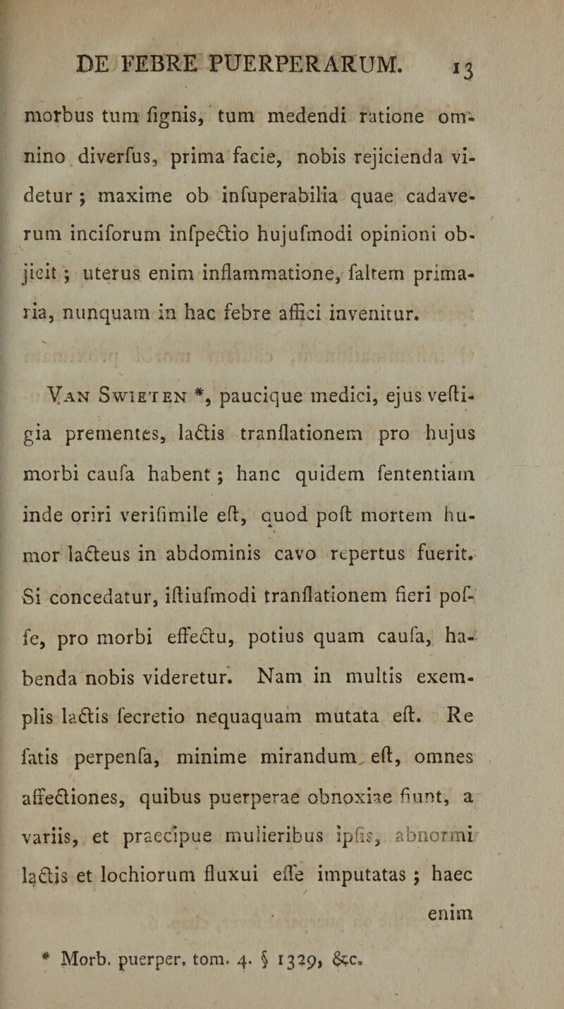 morbus tum fignis,' tum medendi ratione om¬ nino diverfus, prima facie, nobis rejicienda vi¬ detur ; maxime ob infuperabilia quae cadave¬ rum inciforum infpedio hujufmodi opinioni ob¬ jicit ; uterus enim inflammatione, faltem prima¬ ria, nunquam in hac febre aflici invenitur. Yan SwiETEN paucique medici, ejus vefti- gia prementes, ladis tranflationem pro hujus morbi caufa habent; hanc quidem fententiam inde oriri verifimile efl, quod pofl: mortem hu¬ mor ladeus in abdominis cavo repertus fuerit. Si concedatur, iftiufmodi tranflationem fieri pof- fe, pro morbi effectu, potius quam caufa, ha¬ benda nobis videretur*. Nam in multis exem¬ plis ladtis fecretio nequaquam mutata efl:. Re fatis perpenfa, minime mirandum efl, omnes affediones, quibus puerperae obnoxiae fiunt, a variis, et praecipue mulieribus ipfis, abnormi littis et lochiorum fluxui efle imputatas ; haec / enim * Morb. puerper, tom. 4. 5 1329, &c.