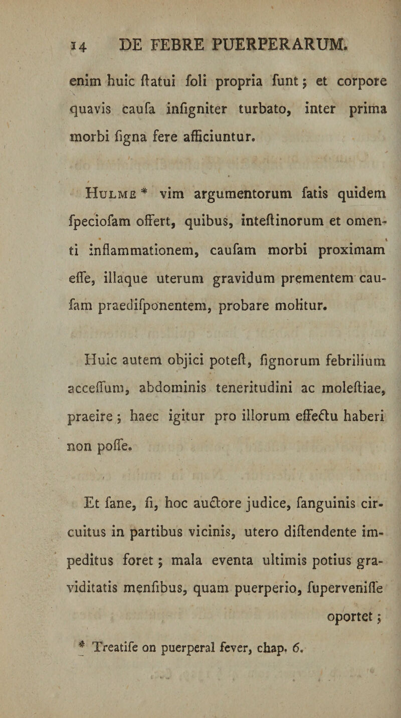 enim huic (latui foli propria funt; et corpore quavis caufa infigniter turbato, inter prima morbi figna fere afficiuntur. 4. I. Hulme * vim argumentorum fatis quidem fpeciofam offert, quibus, inteftinorum et omen- • i ti inflammationem, caufam morbi proximam effe, iliaque uterum gravidum prementem'cau¬ fam praeclifponentem, probare molitur. Huic autem objici potefl, fignorum febrilium acceffum, abdominis teneritudini ac moleftiae, praeire ; haec igitur pro illorum effeftu haberi non poffe. Et fane, fi, hoc au£tore judice, fanguinis cir¬ cuitus in partibus vicinis, utero diftendente im¬ peditus foret; mala eventa ultimis potius gra¬ viditatis menfibus, quam puerperio, fupervenifle oportet y t ^ Treatife on puerperal fever, chap. 6.