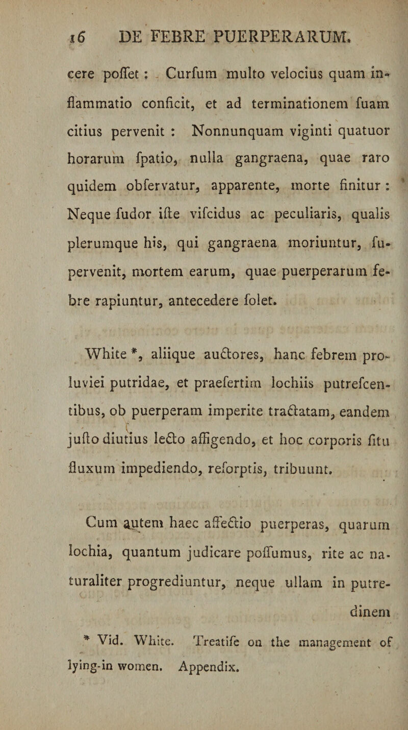 cere poflet: - Curfum multo velocius quam in¬ flammatio conficit, et ad terminationem fuam citius pervenit : Nonnunquam viginti quatuor horarum fpatio, nulla gangraena, quae raro quidem obfervatur, apparente, morte finitur: Neque fudor ifle vifcidus ac peculiaris, qualis plerumque his, qui gangraena moriuntur, fu- pervenit, mortem earum, quae puerperarum fe¬ bre rapiuntur, antecedere folet. White *, aliique audores, hanc febrem pro¬ luviei putridae, et praefertim lochiis putrefcen- tibus, ob puerperam imperite tradlatam, eandem juflo diutius ledo affigendo, et hoc corporis fitu fluxum impediendo, reforptis, tribuunt. Cum autem haec afledio puerperas, quarum lochia, quantum judicare poflumus, rite ac na¬ turaliter progrediuntur, neque ullam in putre¬ dinem * Vid, White. Treatife oa the management of lying-in women. Appendix.