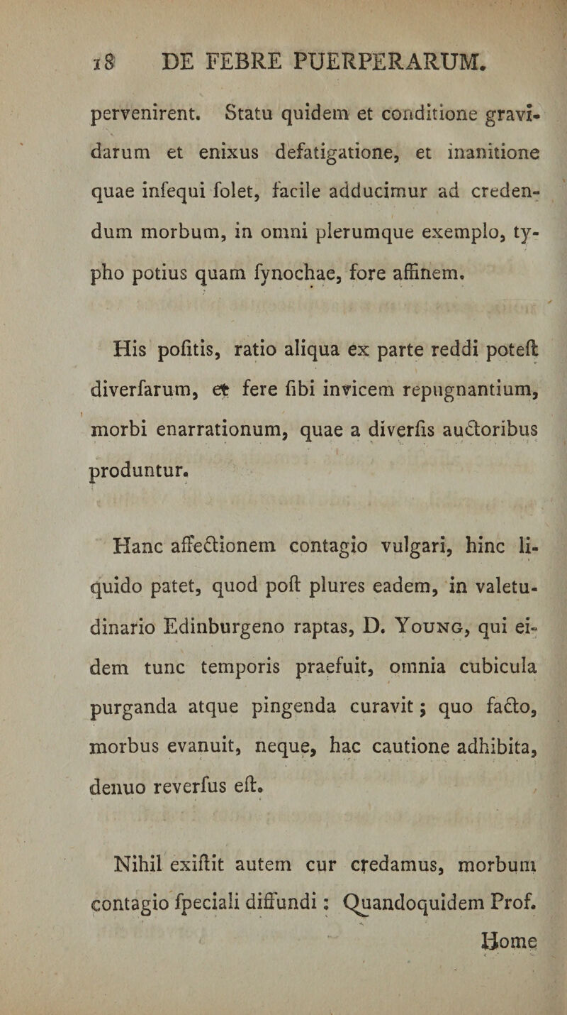 pervenirent. Statu quidem et conditione gravi- darum et enixus defatigatione, et inanitione quae infequi folet, facile adducimur ad creden¬ dum morbum, in omni plerumque exemplo, ty¬ pho potius quam fynochae, fore affinem. His politis, ratio aliqua ex parte reddi potell diverfarum, et fere fibi invicem repugnantium, morbi enarrationum, quae a diverlis audloribus produntur. Hanc affedlionem contagio vulgari, hinc li¬ quido patet, quod poft plures eadem, in valetu¬ dinario Edinburgeno raptas, D. Young, qui ei¬ dem tunc temporis praefuit, omnia cubicula purganda atque pingenda curavit; quo fadlo, morbus evanuit, neque, hac cautione adhibita, denuo reverfus ell. Nihil exiffit autem cur credamus, morbum contagio fpeciali diffundi; Quandoquidem Prof. Home <