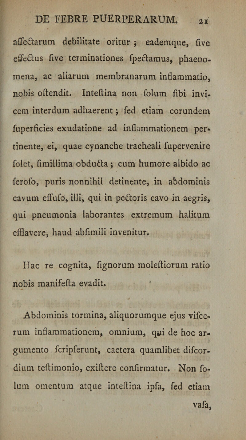 afFedlarum debilitate oritur ; eademque, five effedus five terminationes fpeclamus, phaeno¬ mena, ac aliarum membranarum inflammatio, nobis oftendit. Inteflina non folum fibi invi¬ cem interdum adhaerent j fed etiam eorundem fuperficies exudatione ad inflammationem per* tinente, ei, quae cynanche tracheali fupervenire folet, fimillima obduda; cum humore albido ac ferofo, puris nonnihil detinente, in abdominis cavum efFufo, illi, qui in pe6toris cavo in aegris, qui pneumonia laborantes extremum halitum efflavere, haud abflmili invenitur. Hac re cognita, fignorum moleftiorum ratio nobis manifefla evadit. Abdominis tormina, aliquorumque ejus vifce- rum inflammationem, omnium, qui de hoc ar¬ gumento fcripferunt, caetera quamlibet difcor- dium teftimonio, exiflere confirmatur. Non fo- luin omentum atque inteftina ipfa, fed etiam vafa,
