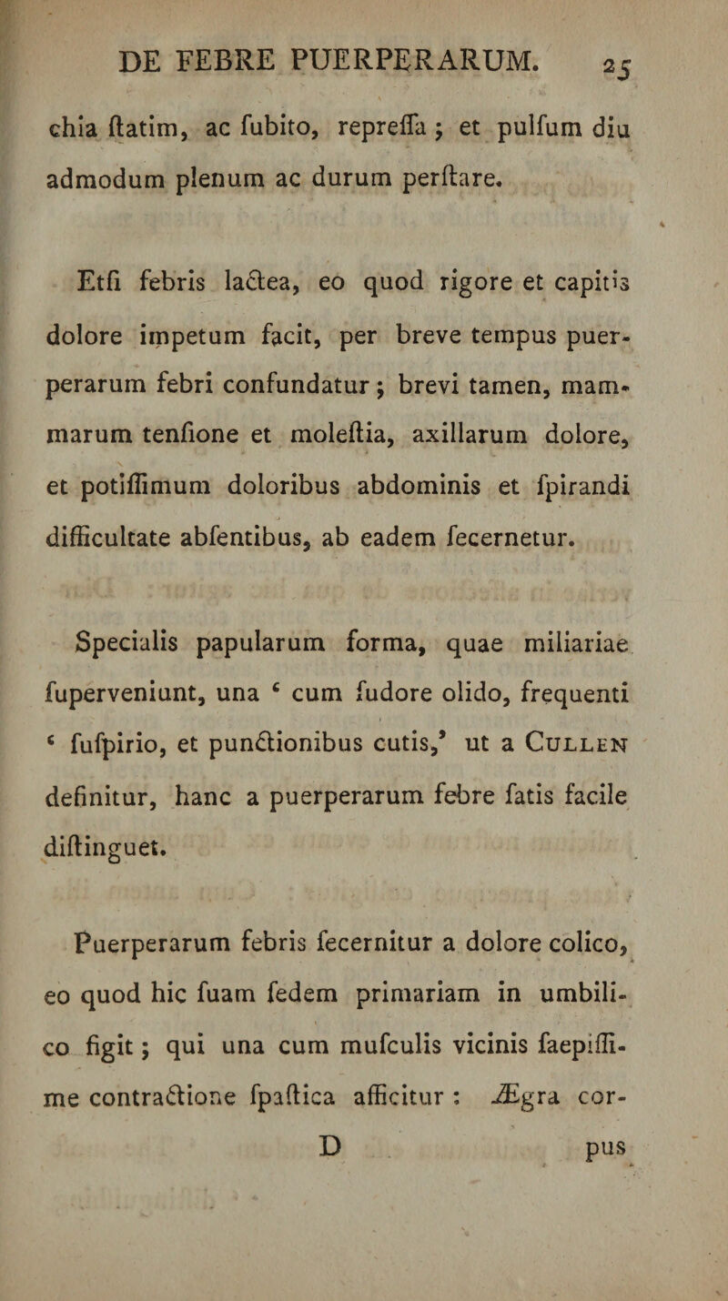 chia ftatim, ac fubito, reprelTa ; et pulfum diu admodum plenum ac durum perflare. Etfi febris ladea, eo quod rigore et capitis dolore iippetum facit, per breve tempus puer¬ perarum febri confundatur; brevi tamen, mam^ marum tenfione et moleflia, axillarum dolore, et potiffimum doloribus abdominis et fpirandi difficultate abfentibus, ab eadem fecernetur. Specialis papularum forma, quae miliariae fuperveniunt, una ‘ cum fudore olido, frequenti ‘ fufpirio, et pundlionibus cutis,* ut a Cullen definitur, hanc a puerperarum febre fatis facile diflinguet. Puerperarum febris fecernitur a dolore colico, eo quod hic fuam fedem primariam in umbili¬ co figit; qui una cum mufculis vicinis faeplffi- me contradione fpaflica afficitur : iEgra cor- D pus