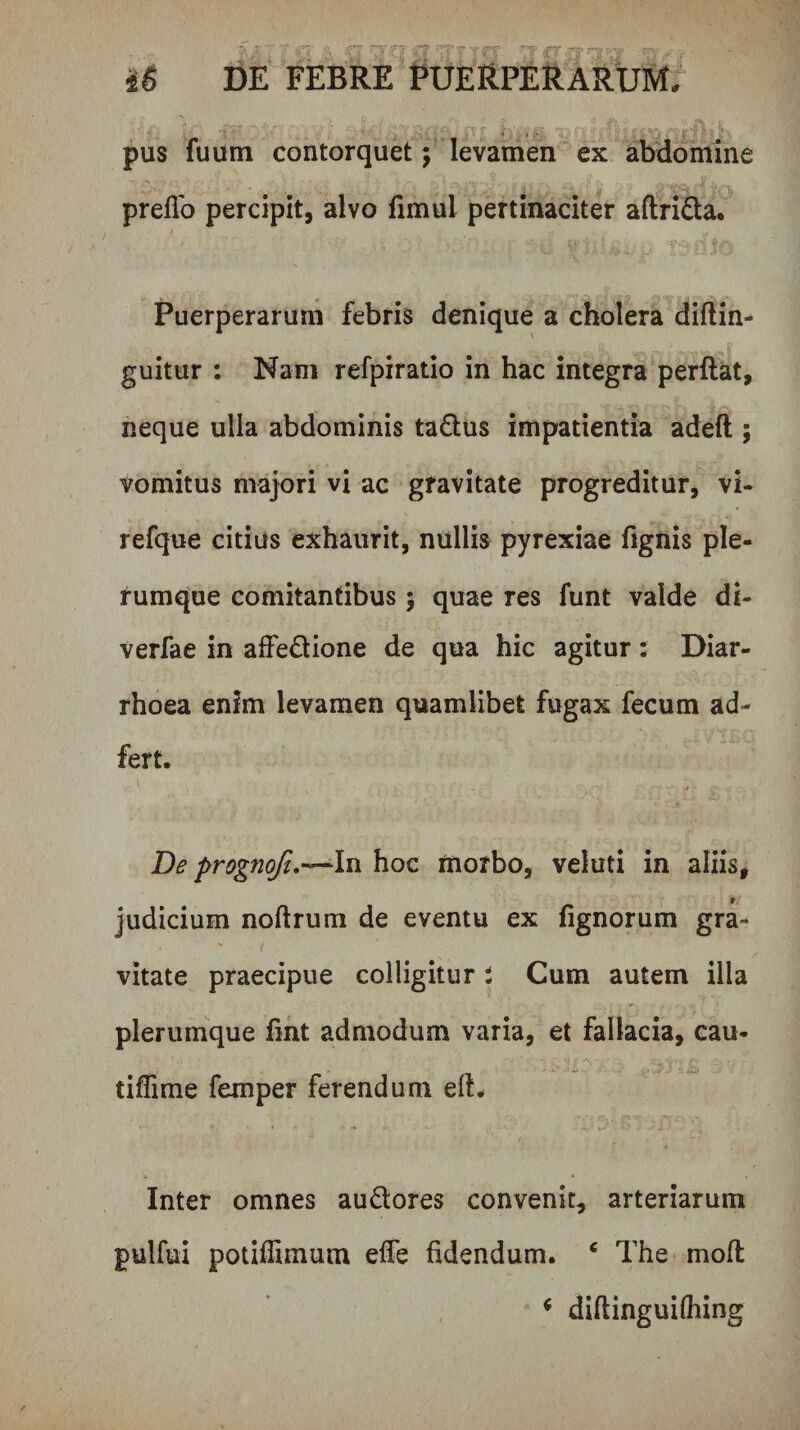 - T  C-' -■ (TJ ^ r~-r-; ■■ - iS DE FEBRE PUERPERARUMr ! ■ .'t‘- t' ' pus fuum contorquet; levamen ex abdomine prelTo percipit, alvo fimul pertinaciter aftri£ta. Puerperarum febris denique a cholera diftin- guitur : Nam refpiratio in hac integra perftat, neque ulla abdominis ta£lus impatientia adeft ; vomitus majori vi ac gravitate progreditur, vi- refque citius exhaurit, nullis pyrexiae fignis ple¬ rumque comitantibus 5 quae res funt valde di- verfae in affedione de qua hic agitur: Diar¬ rhoea enim levamen quamlibet fugax fecum ad- fert. \ ^ De prognoji.-^ln hoc morbo, veluti in aliis, f judicium noftrum de eventu ex fignorum gra¬ vitate praecipue colligitur i Cum autem illa plerumque fint admodum varia, et fallacia, cau- tifTime femper ferendum eft^ Inter omnes auQores convenit, arteriarum pulfui potiffimum elTe fidendum. ‘ The mofi; ^ diftinguifliing