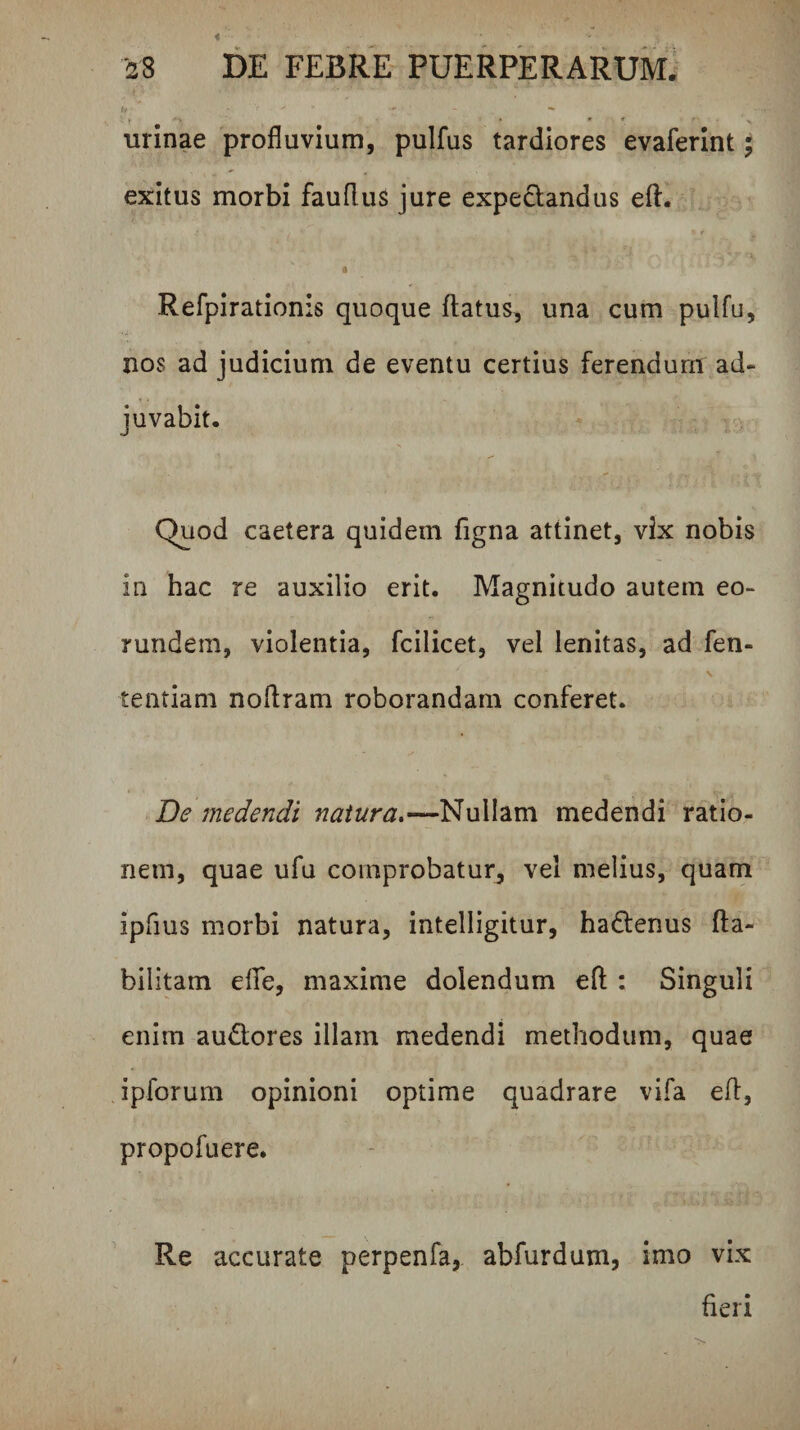 urinae profluvium, pulfus tardiores evaferint; exitus morbi fauflus jure expeclandus efl. f Refpirationis quoque flatus, una cum pulfu, nos ad judicium de eventu certius ferendum ad¬ juvabit. Quod caetera quidem figna attinet, vix nobis in hac re auxilio erit. Magnitudo autem eo¬ rundem, violentia, fcilicet, vel lenitas, ad fen- \ tentiam noflram roborandam conferet. De medendi natura.—Nullam medendi ratio¬ nem, quae ufu comprobatur, vel melius, quam ipfius morbi natura, intelligitur, hadenus fta- bilitam elfe, maxime dolendum efl : Singuli enim audores illam medendi methodum, quae ipforum opinioni optime quadrare vifa efl, propofuere. Re accurate perpenfa,. abfurdum, imo vix fieri
