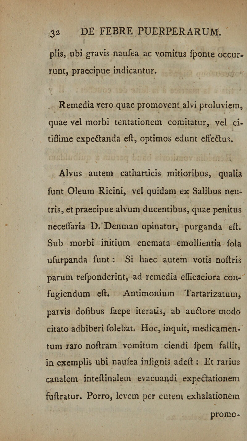 piis, ubi gravis naufea ac vomitus fponte occur¬ runt, praecipue indicantur. Remedia vero quae promovent alvi proluviem, quae vcl morbi tentationem comitatur, vel ci- tiflime expeQanda eft, optimos edunt efFedus. Alvus autem catharticis mitioribus, qualia funt Oleum Ricini, vel quidam ex Salibus neu¬ tris, et praecipue alvum ducentibus, quae penitus neceflaria D.’Denman opinatur, purganda eft. Sub morbi initium enemata emollientia fola ufurpanda funt: Si haec autem votis noftris parum refponderint, ad remedia efficaciora con- fugiendum eft. Antimonium Tartarizatum, parvis doftbus faepe iteratis, ab audore modo citato adhiberi folebat. Hoc, inquit, medicamen- ' tum raro noftram vomitum ciendi fpem fallit, in exemplis ubi naufea infignis adeft : Et rarius canalem inteftinalem evacuandi expedationem fuftratur. Porro, levem per cutem exhalationem promo-