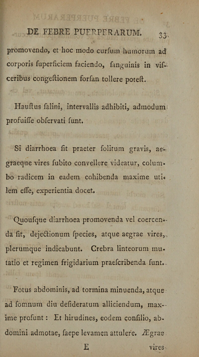 06' promovendo, et*hoc modo curfum humorum ad corporis fuperhciem faciendo, fanguinis in vif- ceribus congeflionem forfan tollere poteft. V Hauflus falini, intervallis adhibiti, admodum profuiffe obfervati funt. Si diarrhoea fit praeter folitum gravis, ae- graeque vires fubito convellere videatur, colum¬ bo radicem in eadem cohibenda maxime uti-i , lem efie, experientia docet, Quoufque diarrhoea promovenda vel coercen-*- da fit, dejedionum fpecies, atque aegrae vires,,, plerumque indicabunt. Crebra linteorum mu¬ tatio et regimen frigidarium praefcribenda funt,. Fotus abdominis, ad tormina minuenda, atque: ad fomnum diu defideratum alliciendum, max¬ ime profunt: Et hirudines, eodem confilio, ab¬ domini admotae, faepe levamen attulere. iEgrae. E vires-