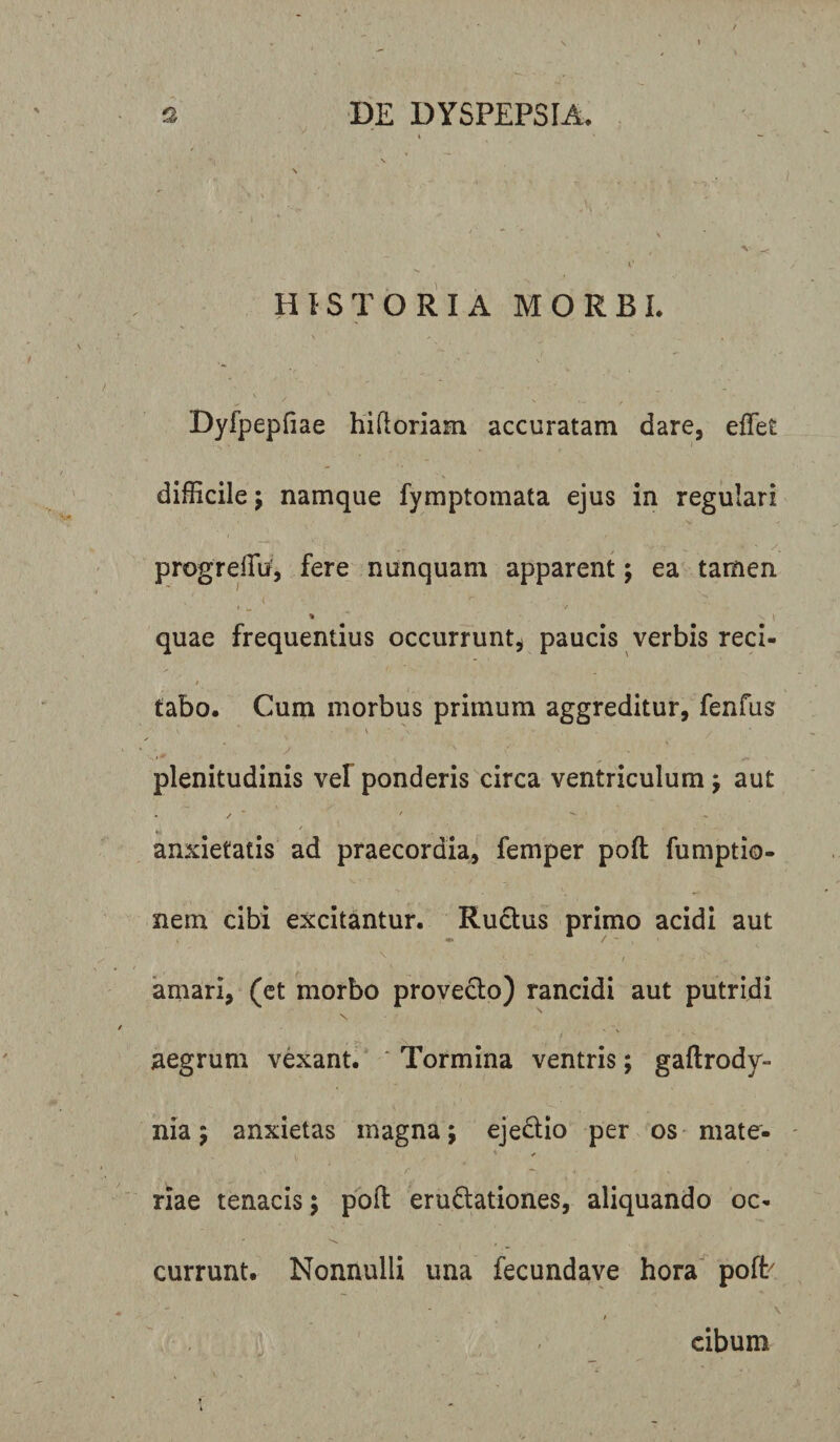 HISTORIA MORBI. Dyfpepfiae hiftoriam accuratam dare, effiet difficile; namque fymptomata ejus in regulari progreffiu, fere nunquam apparent; ea tamen / t &lt; 'r • • v * quae frequentius occurrunt, paucis verbis reci- 4 i ' . * tabo. Cum morbus primum aggreditur, fenfus plenitudinis vel ponderis circa ventriculum; aut • / ' ^ - *&gt;. 7 - anxietatis ad praecordia, femper poli fumptio- nem cibi excitantur. Ructus primo acidi aut amari, (et morbo provecto) rancidi aut putridi aegrum vexant. Tormina ventris; gaftrody- nia; anxietas magna; ejedtio per os mate¬ riae tenacis; poft eruftationes, aliquando oc¬ currunt. Nonnulli una fecundave hora pofb • ' \ / cibum