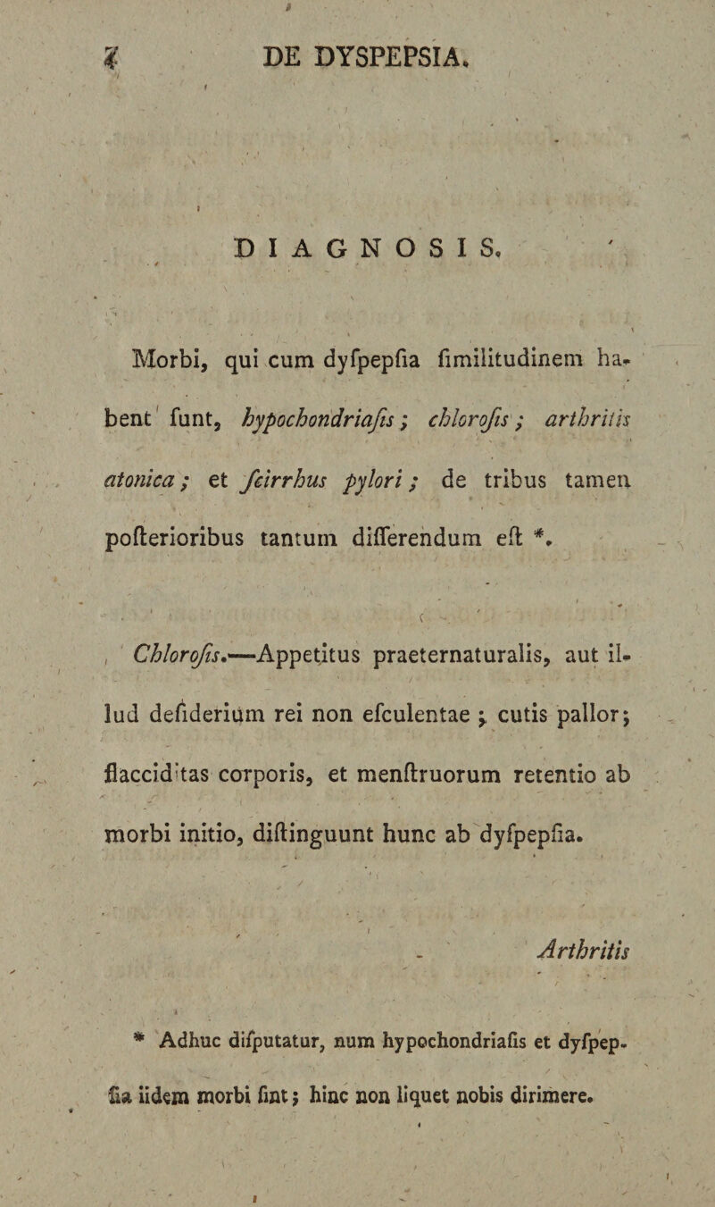 DIAGNOSIS. • * f - * . , i , &gt; I • * , » Morbi, qui cum dyfpepfia fimilitudinem ha* bent funt, hypochondriafis; chlorofis; arthrilh atonica; et fcirrhus pylori; de tribus tamen • i ,' ^ pofterioribus tantum differendum efl #. i , ♦ . ' • ' c ■*. - , Chlorofis.—-Appetitus praeternaturalis, aut iU lud defiderium rei non efculentae •&gt; cutis pallor; flaccid’tas corporis, et menftruorum retentio ab ,&lt; • r ‘ * - . ■ f . . &gt; morbi initio, diftinguunt hunc ab dyfpepfia. i * * , / ' \ V - t s Arthritis * Adhuc difputatur, num hypochondriafis et dyfpep¬ fia iidem morbi fint ; hinc non liquet nobis dirimere.