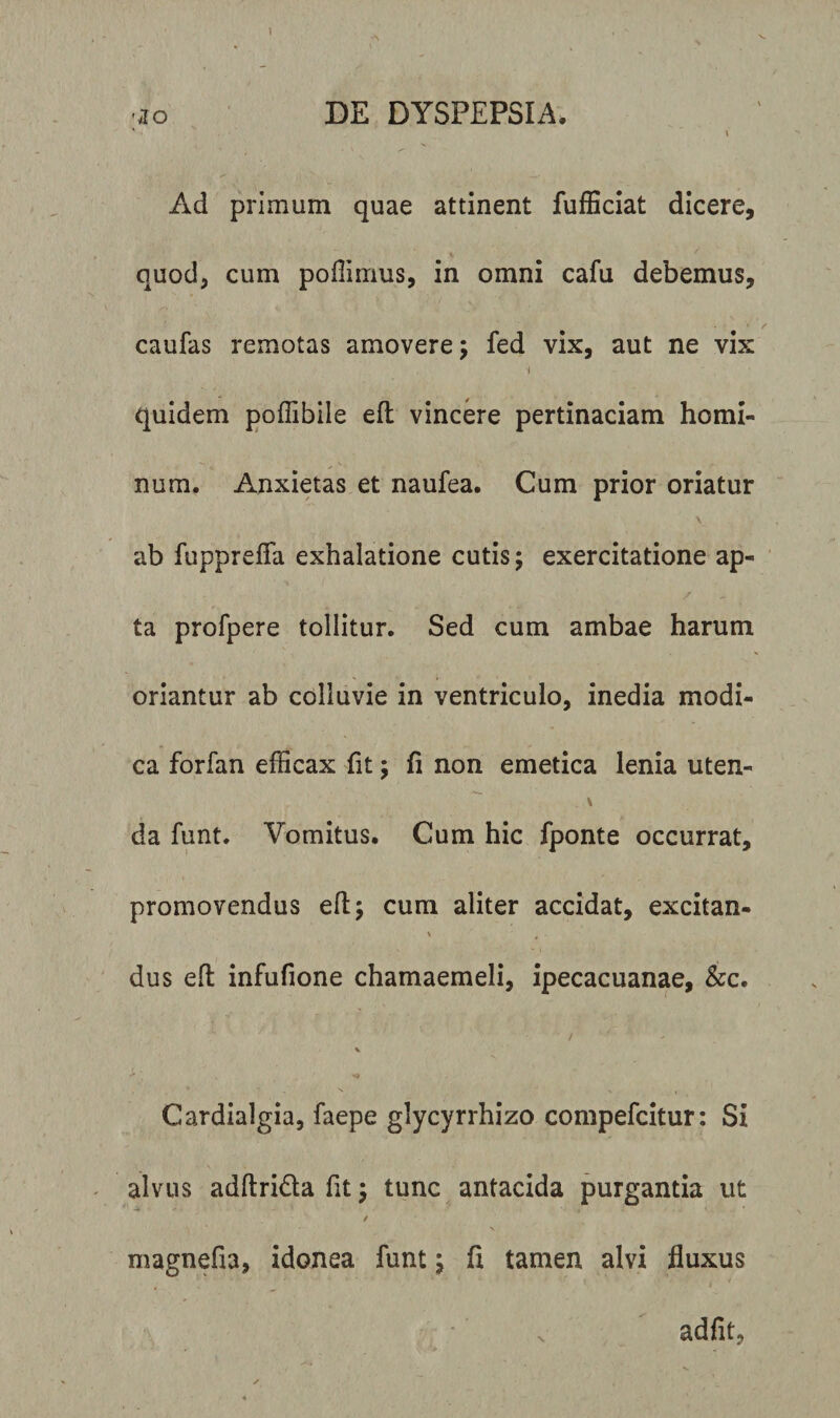 1 'io DE DYSPEPSIA. ‘ \ Ad primum quae attinent fufficiat dicere, quod, cum poffimus, in omni cafu debemus, caufas remotas amovere; fed vix, aut ne vix i quidem poffibile efl: vincere pertinaciam homi¬ num. Anxietas et naufea. Cum prior oriatur \ ab fupprefia exhalatione cutis; exercitatione ap¬ ta profpere tollitur. Sed cum ambae harum oriantur ab colluvie in ventriculo, inedia modi¬ ca forfan efficax fit; fi non emetica lenia uten¬ da funt. Vomitus. Cum hic fponte occurrat, promovendus efl; cum aliter accidat, excitan- ' 'f * - dus elt infufione chamaemeli, ipecacuanae, &amp;c. / '• - / • V Cardialgia, faepe glycyrrhizo compefcitur: Si alvus adftridla fit; tunc antacida purgantia ut / magnefia, idonea funt; fi tamen alvi fluxus . adfit.