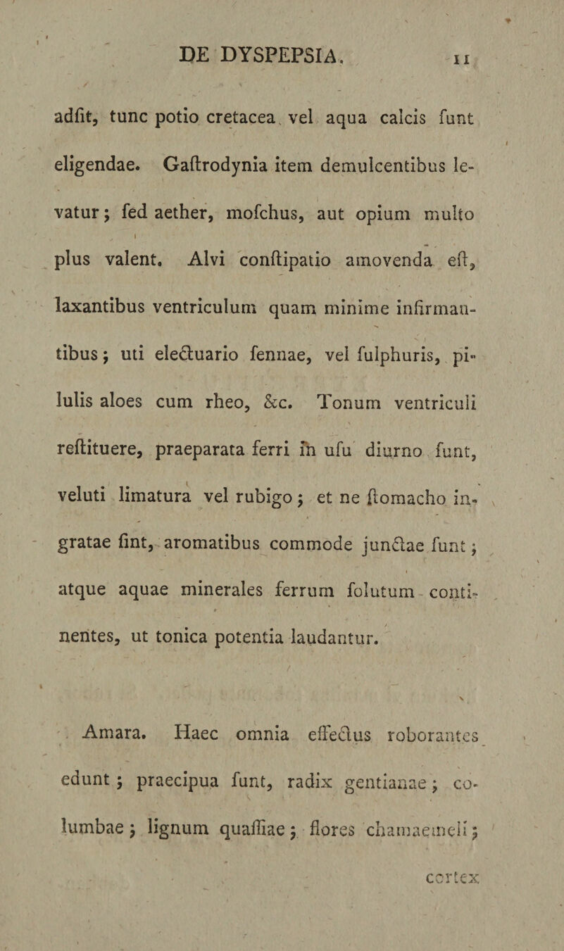 ii adfit, tunc potio cretacea, vel aqua calcis funt eligendae. Gaftrodynia item demulcentibus le¬ vatur ; fed aether, mofchus, aut opium multo i plus valent. Alvi conftipatio amovenda eft, laxantibus ventriculum quam minime infirman- V | tibus j uti elecluario fennae, vel fuiphuris, pi¬ lulis aloes cum rheo, &amp;c. Tonum ventriculi reftituere, praeparata ferri in ufu diurno funt, veluti limatura vel rubigo ; et ne ftomacho in¬ gratae fint, aromatibus commode jundae funt; 1 atque aquae minerales ferrum folutum conti- # j nentes, ut tonica potentia laudantur. / ‘ / ’ ' \ Amara. Haec omnia effedus roborantes edunt; praecipua funt, radix gentianae; co- lumbae j lignum quafliae \ flores chamaemeli; cortex