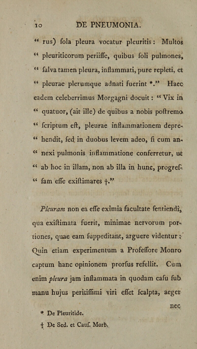 rus) fola pleura vocatur pleuritis: Multos pleuriticorum periiffe, quibus foli pulmones, falva tamen pleura, inflammati, pure repleti, et pleurae plerumque adnati fuerint */* Haec eadem celeberrimus Morgagni docuit: Vix in quatuor, (ait ille) de quibus a nobis poftrema fcriptum efl:, pleurae inflammationem depre- \ “ hendit, fed: in duobus levem adeo, fi cum an- nexi pulmonis inflammatione conferretur, ut ab hoc in illam, non ab illa in hunc, progrefi fam 'elfe exiftimares f/’ Tleuram non ea effe eximia facultate fentiendf, qua exiftimata fuerit, minimae nervorum por-^ tiones, quae eam fuppeditant, arguere videntur \ ✓ Quin etiam experimentum a Profeflbre Monro captum hanc opinionem prorfus refellit. Gum enim pleura jam inflammata in quodam cafu fub manu hujus peritiflimi viri eflet fcalpta, aeger nec De Pleuritide. •{; De Sed. et Cauf. Morb«