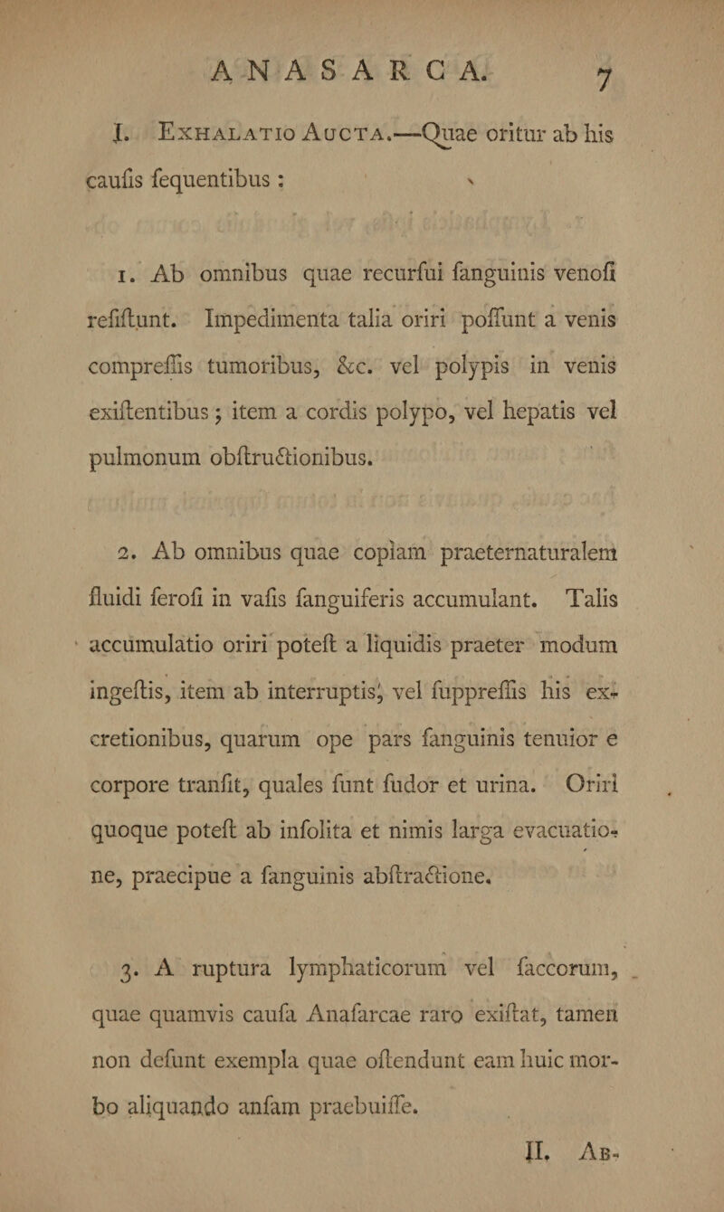 I. Exhalatio Aucta.—Quae oritur ab his caulis fequentibus: n 1. Ab omnibus quae recurfui fanguinis venoll refiAunt. Impedimenta talia oriri poliunt a venis comprellis tumoribus, &amp;c. vel polypis in venis exiflentibus; item a cordis polypo, vel hepatis vel pulmonum obUrudlionibus. 2. Ab omnibus quae copiam praeternaturalem fluidi feroli in vafls fanguiferis accumulant. Talis accumulatio oriri potelt a liquidis praeter modum ingellis, item ab interruptis'9 vel fuppreflis his ex*,* cretionibus, quarum ope pars fanguinis tenuior e corpore tranlit, quales funt fudor et urina. Oriri quoque potell ab infolita et nimis larga evacuatio*; ne, praecipue a fanguinis abflra&amp;ione. 3. A ruptura lymphaticorum vel faccorum, quae quamvis caufa Anafarcae raro exiflat, tamen non defunt exempla quae oflendunt eam huic mor¬ bo aliquando anfam praebuifle. II. Ab-