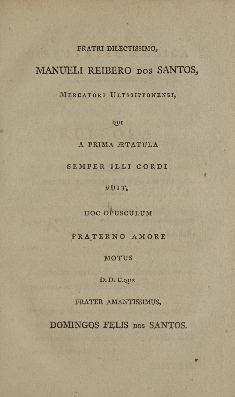 ✓ FRATRI DILECTISSIMO, MANUELI REIBERO dos SANTOS, Mercatori Ultssipponensi, qur \ A PRIMA JETATULA SEMPER ILLI CORDI ^ # FUIT, HOC OPUSCULUM • ✓ FRA^TERNO AMORE MOTUS D. D. C.QUE FRATER AMANTISSIMUS, 9 DOMINGOS FELIS dos SANTOS