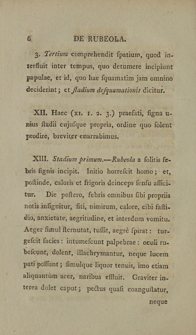 3. Terthmi comprehendit fpatiurn, quod io- Serliuit inter tempus, quo detumere incipiunt papulae, et id, quo hae fquamatim jam omnino deciderint; et Jiadium dejquamationls dicitur. XII. Haec (xi. i. 2. 3,) praefati, ligna u- Bius Radii cujufque propria, ordine quo foleiit prodire, breviter enarrabimus. XIII. Stadium primum,—Ruheola a folitis fe* bris lignis incipit. Initio horrefcit homo; et, poRinde, caloris et frigoris deinceps fenfu affici, tur. Die poflero, febris omnibus fibi propriis notis inlignitur, liti, nimirum, calore, cibi fafti. dio, anxietate, aegritudine, et interdum vomitu. Aeger fimul 'Rernutat, tuffit, aegre fpirat: tur- gefcit facies: intumefcunt palpebrae : oculi rii- befcunt, dolent, illachrymantur, neque lucem patipoRunt; fimulque liquor tenuis, imo etiam aliquantum acer, naribus effluit. Graviter in¬ terea dolet caput; pedus quafi coanguRatur, neque