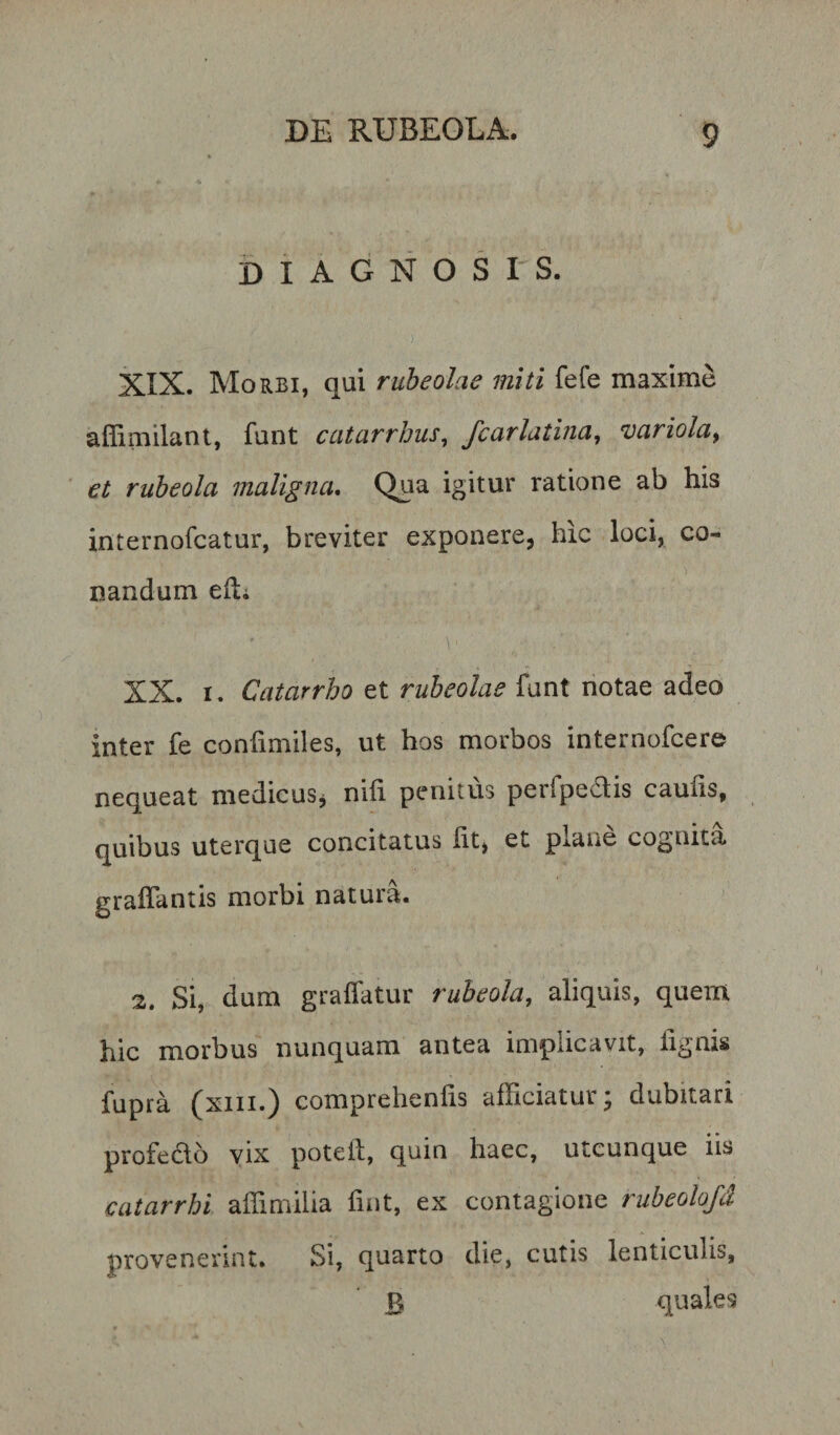 diagnosis. XIX. Morbi, qui ruheolae miti fele maxime aflimilant, funt catarrhus^ fcarlatina, 'variola^ et ruheola maligna, igitur ratione ab his internofcatur, breviter exponere, hic loci, co¬ nandum edi \' XX. I. Catarrho et ruheolae funt notae adeo inter fe confimiles, ut hos morbos internofcere nequeat medicus^ nifi penitus perfpedis caufis, quibus uterque concitatus Iit, et plane cognita graffantis morbi natura. 2. Si, dum graffatur rubeola, aliquis, quem hic morbus nunquam antea implicavit, lignis fupra (xiii.) comprehenfis afficiatur; dubitari profedlo yix potell, quin haec, utcunque iis catarrhi affimilia fint, ex contagione rubeolofd provenerint. Si, quarto die, cutis lenticulis, 3 quales