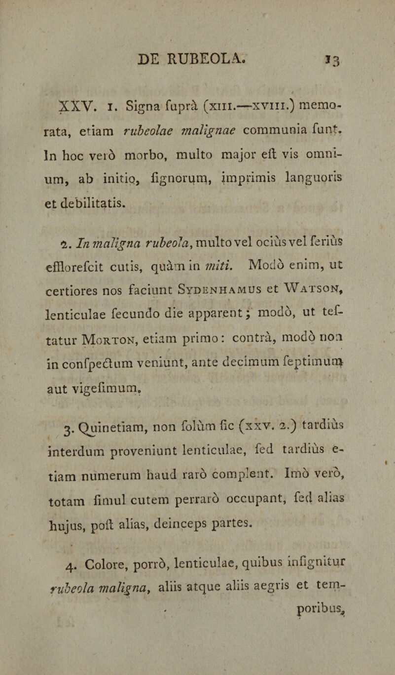 XXV. I. Signa fupr^ (xiii.—XVIII.) meniQ- rata, etiam ruheolae malignae communia funt. In hoc vei6 morbo, multo major eft vis omni¬ um, ab initip, fignorun^, imprimis languoris et debilitatis. In maligna rubeola, multo vel ocius vel ferius efflorefcit cutis, quam in miti. Modo enim, ut certiores nos faciunt Sydenhamus et Watson, lenticulae fecundo die apparent; modo, ut tef- tatur Morton, etiam primo: contra, modo non in confpedum veniunt, ante decimum feptimuni aut vigefiraum, 3. Quinetiam, non folum fle (xxv. 2.) tardius interdum proveniunt lenticulae, fed tardius e- tiam numerum haud raro complent. Imo vero, totam flmul cutem perraro occupant, fcd alias hujus, pofl alias, deinceps partes. 4. Colore, porro, lenticulae, quibus inflgnitur fiibeola malignay aliis atque aliis aegris et tern- poribiis^