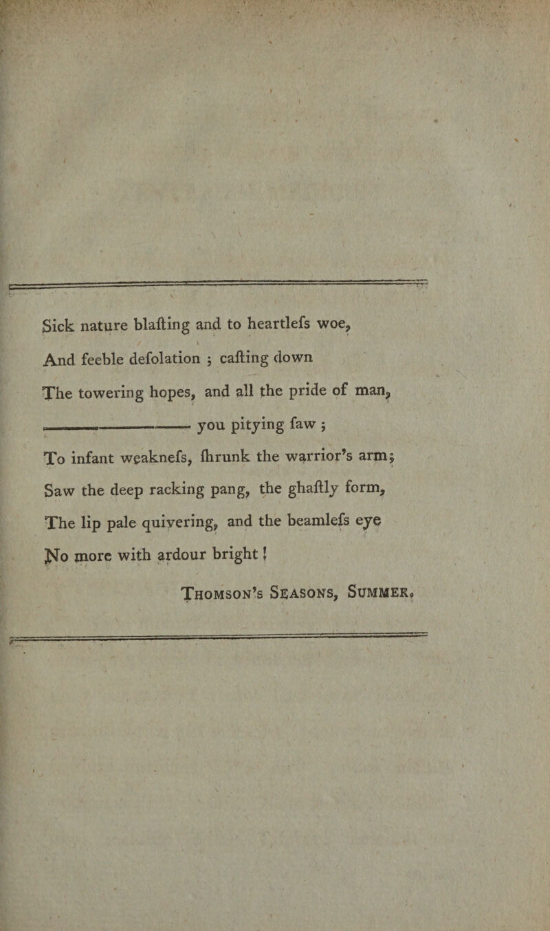 Sick nature blafting and to heartlefs woe9 / \ And feeble defolation ; cafting down The towering hopes, and ali the pride of man3 ---- you pitying faw ; To infant weaknefs, fhrunk the warrior’s armj Saw the deep racking pang, the ghaftly form, The lip pale quiyering, and the beamlefs eye 1 j^o more with ardour bright! Thomson’s Seasons, SUMMEKo