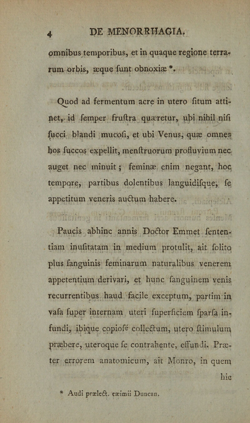 omnibus temporibus, et in quaque regione terra* rum orbis, asque funt obnoxias *. „ * ’ j ■ ■ * » 'y '• v Quod ad fermentum acre in utero fitum atti¬ net, ^ id femper fruftra quaeretur, ubi nihil nifi lucci blandi mucofi, et ubi Venus, quae omnes hos fuccos expellit, menftruorum profluvium nec auget nec minuit; feminae enim negant, hoc tempore, partibus dolentibus languidifque, fe appetitum veneris audtum habere. Paucis abhinc annis Dodtor Emmet fenten- tiam inufltatam in medium protulit, ait folito plus fanguinis feminarum naturalibus venerem appetentium derivari, et hunc fanguinem venis recurrentibus haud facile exceptum, partim in vafa fuper internam uteri fuperficiem fparfa in-» fundi, ibique copiofe colledtum, utero (limulum praebere, uteroque fe contrahente, effundi. Prae¬ ter errorem anatomicum, ait Monro, in quem hic * Audi praelefb eaeimii Duncan.