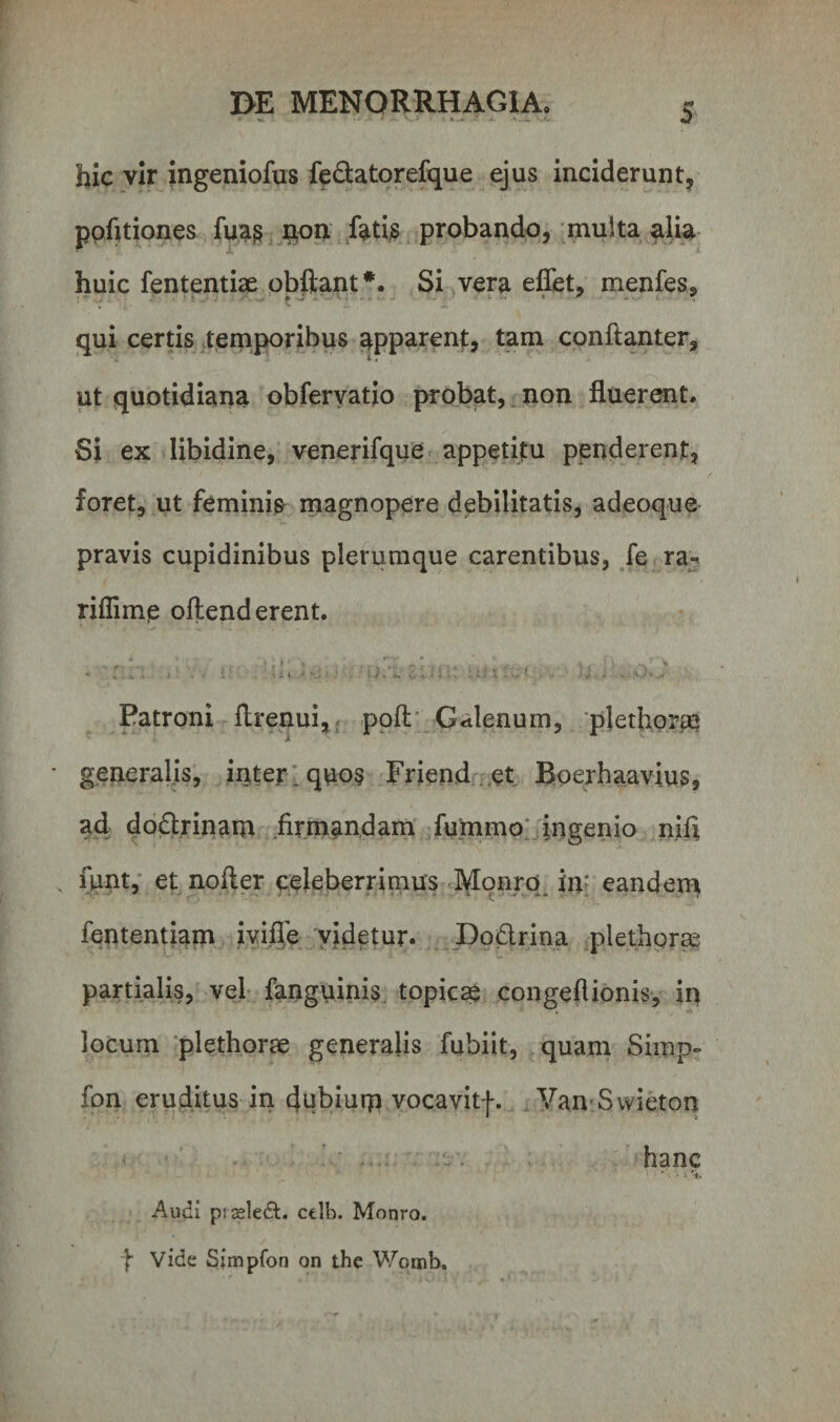 «• », * » • a . . y. hic vir ingeniofus fe&amp;atorefque ejus inciderunt, pqfitiones fuas non fatis probando, multa alia huic fententiae obftant*. Si vera eflet, menfes, qui certis temporibus apparent, tam conftanter, ut quotidiana obfervatio probat, non fluerent. Si ex libidine, venerifque appetitu penderent, foret, ut feminis magnopere debilitatis, adeoque pravis cupidinibus plerumque carentibus, fe ra¬ ri ffi me offenderent. . «  I * &gt; i\r t' \ V.! - &lt;• 4 - j „ 1 &gt; V • A . Jt - ' - - * i ■ i * ■ •’ • ■ • * . m, c * ' * ; - v •* * ... Patroni flrenui, poft Galenum, pletfioreq * generalis, inter, quos Friend et Boerhaavius, ad do&amp;rinam firmandam fummo ingenio nifi . funt, et nofler celeberrimus Monro inr eandem fententiam ivifle videtur. Do&amp;rina plethorae partialis, vel fanguinis topicae congeflionis, in locum plethorae generalis fubiit, quam Simp- fon eruditus in dubiurp vocavitf. Van Swieton hanc ' •' V &gt; i 'i. Audi prseledt. ctlb. Monro. f Vide Simpfon on the Womb.