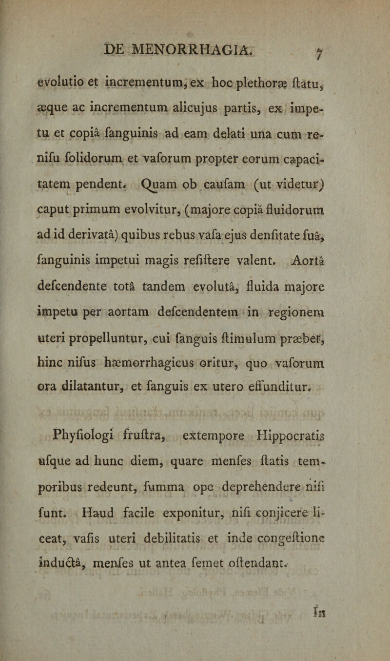 evolutio et incrementum, ex hoc plethoras flatu* asque ac incrementum alicujus partis, ex impe¬ tu et copia fanguinis ad eam delati una cum re- nifu folidorum et vaforum propter eorum capaci¬ tatem pendent. Quam ob caufam (ut videtur) caput primum evolvitur, (majore copia fluidorum ad id derivata) quibus rebus vafa ejus denfitate fua, fanguinis impetui magis reflftere valent. Aorta defcendente tota tandem evoluta, fluida majore impetu per aortam defcendentem in regionem uteri propelluntur, cui fanguis ftimulum praebet', hinc nifus haemorrhagicus oritur, quo vaforum ora dilatantur, et fanguis ex utero effunditur. titii • 7 - ■ 1 ■ Phyfiologi fruftra, extempore Hippocratis ufque ad hunc diem, quare menfes flatis tem¬ poribus redeunt, fumma ope deprehendere nifl funt. Haud facile exponitur, nifl conjicere li¬ ceat, vafls uteri debilitatis et inde congeftione inducta, menfes ut antea femet oftendant. Iis