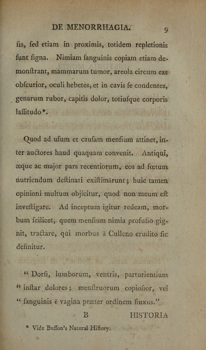 9 fis, fed etiam in proximis, totidem repletionis funt figna. Nimiam fanguinis copiam etiam de-* t , . v monflrant, mammarum tumor, areola circum eas * obfcurior, oculi hebetes, et in cavis fe condentes, genarum rubor, capitis dolor, totiufque corporis laflitudo*. Quod ad ufum et caufam menfium attinet, in¬ ter audtores haud quaquam convenit. Antiqui, aeque ac major pars recentiorum, eos ad foetum nutriendum deftinari exiflimarunt; huic tamen opinioni multum objicitur, quod non meum eft inveftigare. Ad inceptum igitur redeam, mor¬ bum fcilicet, quem menfium nimia profufio gig¬ nit, tra&amp;are, qui morbus a Culleno erudito fic definitur. u Dorfi, lumborum, ventris, parturientium u inftar dolores; menftruorum copiofior, vel “ fanguinis e vagina praeter ordinem fluxus.” B HISTORIA