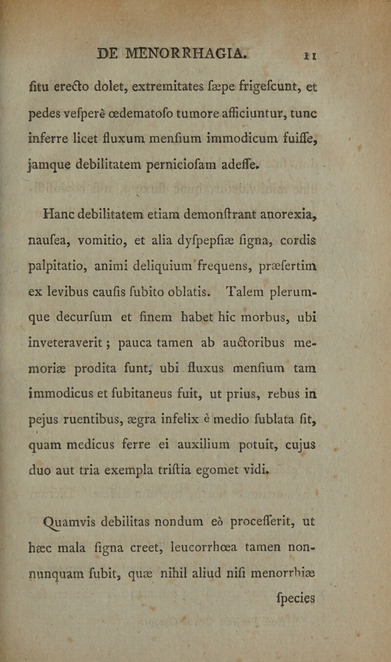 fitu ere&amp;o dolet, extremitates faepe frigefcunt, et pedes vefpere oedematofo tumore afficiuntur, tunc inferre licet fluxum menfium immodicum fuifle, jamque debilitatem perniciofam adefle. \ Hanc debilitatem etiam demonftrant anorexia, naufea, vomitio, et alia dyfpepfiae figna, cordis palpitatio, animi deliquium frequens, praefertim ex levibus caufis fubito oblatis. Talem plerum¬ que decurfum et finem habet hic morbus, ubi inveteraverit; pauca tamen ab au&amp;oribus me¬ moriae prodita funt, ubi fluxus menfium tam immodicus et fubitaneus fuit, ut prius, rebus in pejus ruentibus, aegra infelix e medio fublata fit, i quam medicus ferre ei auxilium potuit, cujus duo aut tria exempla triftia egomet vidi. Quamvis debilitas nondum eo proceflerit, ut haec mala figna creet, leucorrhoea tamen non- nunquam fubit, quae nihil aliud nifi menorrhiae fpecies