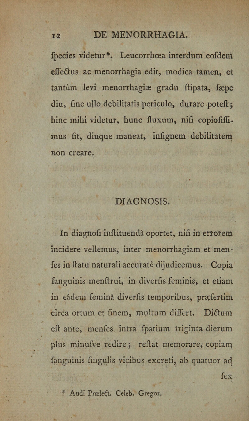 fpecies videtur*. Leucorrhoea interdum eofdem effe&amp;us ac menorrhagia edit, modica tamen, et tantum levi menorrhagiae gradu ftipata, fsepe diu, fine ullo debilitatis periculo, durare poteft; hinc mihi videtur, hunc fluxum, nifi copiofifli- mus fit, diuque maneat, infignem debilitatem non creare. * DIAGNOSIS. In diagnofi inflituenda oportet, nifi in errorem incidere vellemus, inter menorrhagiam et mem fes in flatu naturali accurate dijudicemus. Copia fanguinis menftrui, in diverfis feminis, et etiam in eadem femina diverfis temporibus, praefertim circa ortum et finem, multum differt. Di£tum eft ante, menfes intra fpatium triginta dierum plus minufve redire ; reflat memorare, copiam fanguinis Angulis vicibus excreti, ab quatuor ad fex * Audi Prsele£t. Celeb. Gregor.