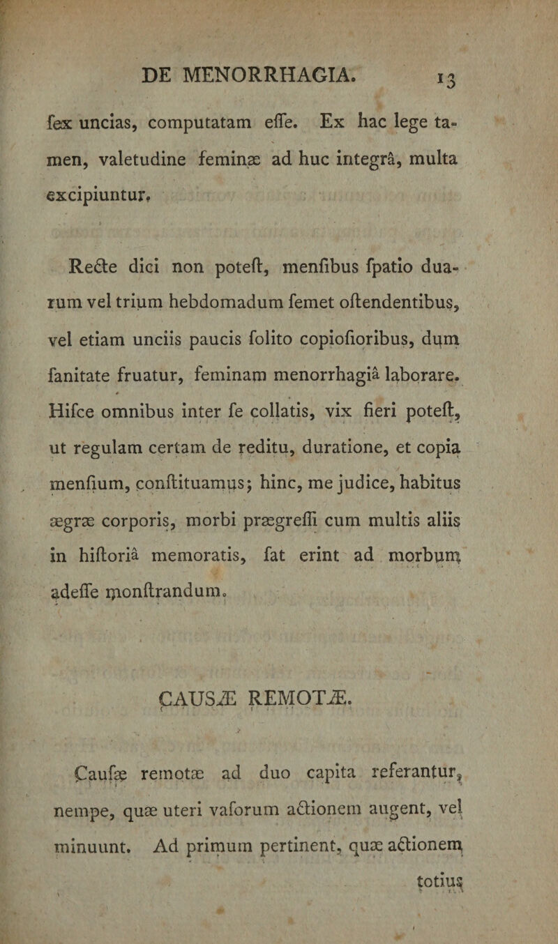 fex uncias, computatam elfe. Ex hac lege ta¬ men, valetudine feminae ad huc integra, multa excipiuntur» ; Re£te dici non poteft, menfibus fpatio dua¬ rum vel trium hebdomadum femet offendentibus, vel etiam unciis paucis folito copiofioribus, dum fanitate fruatur, feminam menorrhagia laborare. * Hifce omnibus inter fe collatis, vix fieri poteft, ut regulam certam de reditu, duratione, et copia menfium, conflituamus; hinc, me judice, habitus aegrae corporis, morbi praegrefli cum multis aliis in hifloria memoratis, fat erint ad morbum adede uionftrandunio * ■ v •. CAUS/E REMOTiE. ( 1 ; * • Caufae remotae ad duo capita referantur, nempe, quae uteri vaforum a&amp;ionem augent, vel minuunt. Ad primum pertinent, quae actionem totiu^