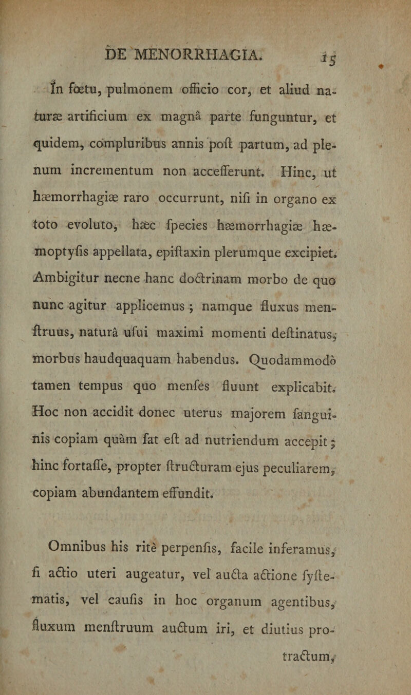 In fetu, pulmonem officio cor, et aliud na¬ turas artificium ex magna parte funguntur, et quidem, compluribus annis poft partum, ad ple¬ num incrementum non accefferunt. Hinc, ut haemorrhagiae raro occurrunt, nifi in organo ex toto evoluto, haec fpecies haemorrhagiae hae- moptyfis appellata, epiflaxin plerumque excipiet. Ambigitur necne hanc dodrinam morbo de quo nunc agitur applicemus ; namque fluxus men- ftruus, natura ufui maximi momenti deftinatus^ morbus haudquaquam habendus. Quodammodo tamen tempus quo menfes fluunt explicabit. Hoc non accidit donec uterus majorem fangui- V V O nis copiam quam fat eft ad nutriendum accepit; hinc fortaffe, propter ftruduram ejus peculiarem, copiam abundantem effundit. Omnibus his rite perpenfis, facile inferamus,; fi adio uteri augeatur, vel auda adione fyfte- matis, vel caufis in hoc organum agentibus, fluxum menflruum auduin iri, et diutius pro- tradum,